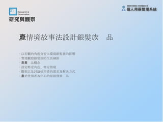 以情境故事法設計銀髮族產品 ‧ 以宏觀的角度分析大環境銀髮族的影響 ‧ 實地觀察銀髮族的生活細節 ‧ 產生產品概念 ‧ 設定特定角色、特定情境 ‧ 觀察以及討論使用者的需求及解決方式 ‧ 基於使用者為中心的原則發展產品 