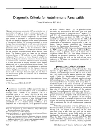 CLINICAL REVIEW



            Diagnostic Criteria for Autoimmune Pancreatitis
                                                    Terumi Kamisawa, MD, PhD


                                                                          In North America, about 2.5% of pancreatoduode-
Abstract: Autoimmune pancreatitis (AIP), a particular type of             nectomies are performed in AIP cases that have been
pancreatitis, is thought to have an autoimmune etiology; it is            incorrectly diagnosed as pancreatic cancer2; between 21%
recognized as a distinct entity worldwide. AIP has many                   and 23% of pancreatoduodenectomies performed for
characteristic clinical, serologic, morphologic, and histopatho-          benign conditions are done for AIP.2,3 As there is
logic features. In the absence of a diagnostic serologic marker           currently no diagnostic serologic marker for AIP, AIP
for AIP, AIP should be diagnosed on the basis of combination              should be diagnosed on the basis of presence of a
of characteristic ﬁndings. AIP responds dramatically to steroid           combination of abnormalities unique to AIP. In 2002, the
therapy; thus, accurate diagnosis of AIP can avoid unnecessary            Japan Pancreas Society established the ‘‘Diagnostic
laparotomy or resection. It is important not to misdiagnose               Criteria for Autoimmune Pancreatitis,’’4,5 which were
pancreatic cancer as AIP, and not to misdiagnose AIP as                   revised in 2006.6 In 2006, 2 new sets of diagnostic criteria
pancreatic cancer. Currently, 3 sets of major diagnostic criteria         for AIP were proposed, 1 in Korea7 and 1 in the United
for AIP have been proposed in Japan, Korea, and the United                States.8 Thus, at present, there are 3 major sets of
States. The Japanese criteria are based on the minimum                    diagnostic criteria for AIP. This review discusses and
consensus features of AIP and aim to avoid misdiagnosis of                compares the potential limitations of these 3 sets of
malignancy. When response to steroid therapy is added to the              diagnostic criteria for AIP on the basis of our recent
criteria, the diagnostic sensitivity is increased. However, the use       treatment of AIP cases and suggests an improved set of
of a steroid trial in cases where diﬀerentiation from malignancy          diagnostic criteria.
is an issue may result in delaying pancreatic cancer surgery,
which could lead to cancer progression in several cases. Thus,
given that AIP is an IgG4-related systemic disease, an additional                 JAPANESE DIAGNOSTIC CRITERIA
criterion can be recommended to the Japanese diagnostic
                                                                                 During the past decade, many AIP cases have been
criteria: IgG4-immunostaining of biopsied extrapancreatic
                                                                          reported in Japan. These cases were found to have many
lesions such as the major duodenal papilla, the bile duct, or
                                                                          common clinicopathologic features. On the basis of these
the minor salivary gland. It is also time for an international
                                                                          data, the Japan Pancreas Society published the ‘‘Diag-
consensus on AIP.
                                                                          nostic Criteria for Autoimmune Pancreatitis, 2002,’’
Key Words: autoimmune pancreatitis, diagnostic criteria, steroid          which included 3 items: (1) radiologic imaging showing
therapy, IgG4                                                             diﬀuse enlargement of the pancreas and diﬀuse irregular
                                                                          narrowing of the main pancreatic duct (more than one
(J Clin Gastroenterol 2008;42:404–407)                                    third the length of the entire pancreas); (2) laboratory
                                                                          data demonstrating abnormally elevated levels of serum
                                                                          gammaglobulin or IgG, or the presence of autoantibo-
A    utoimmune pancreatitis (AIP) is a particular type of
     pancreatitis that is thought to have an autoimmune
etiology. Since Yoshida et al1 proposed AIP as a
                                                                          dies; and (3) histologic examination of the pancreas
                                                                          showing lymphoplasmacytic inﬁltration and ﬁbrosis.4,5
                                                                          The diagnosis of AIP is made when either all 3 criteria are
diagnostic entity in 1995, many cases of AIP have been                    present or criterion 1 together with either criterion 2 or
reported in Western countries, and also in Japan. During                  criterion 3 is present. The presence of the imaging
the past 10 years, a number of new clinicopathologic                      criterion is essential to make the diagnosis of AIP. These
aspects of AIP have been clariﬁed, and AIP is now                         criteria are based on the minimum consensus features of
considered to be a discrete entity worldwide. It is                       AIP to minimize the risk of misdiagnosing pancreatic
important not to misdiagnose AIP as pancreatic cancer.                    cancer.
                                                                                 With the accumulation of more AIP cases, it has
From the Department of Internal Medicine, Tokyo Metropolitan
                                                                          become clear that, in several cases strongly suspected of
   Komagome Hospital, Tokyo, Japan.                                       having AIP, the degree of narrowing of the main
The author declares no conﬂict of interest.                               pancreatic duct is less than one third of the entire
Supported by Research for Intractable Disease of the Pancreas, Ministry   pancreas. Furthermore, serum IgG4 levels are rather
   of Health, Labour and Welfare of Japan.                                signiﬁcantly and speciﬁcally elevated in AIP patients.
Reprints: Terumi Kamisawa, MD, PhD, Department of Internal Medicine,
   Tokyo Metropolitan Komagome Hospital, 3-18-22 Honkomagome,             Thus, the 2002 criteria were revised in 2006.6 The 2006
   Bunkyo-ku, Tokyo 113-8677, Japan (e-mail: kamisawa@cick.jp).           criteria deleted the requirement that ‘‘more than one third
Copyright r 2008 by Lippincott Williams & Wilkins                         of the entire pancreas’’ be involved, allowing segmental

404                                                                            J Clin Gastroenterol      Volume 42, Number 4, April 2008
 