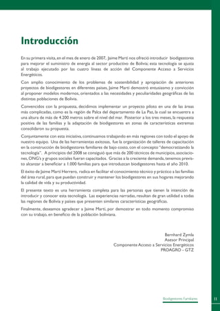 11Biodigestores Familiares
Introducción
En su primera visita,en el mes de enero de 2007, Jaime Martí nos ofreció introducir biodigestores
para mejorar el suministro de energía al sector productivo de Bolivia; esta tecnología se ajusta
al trabajo ejecutado por las cuatro líneas de acción del Componente Acceso a Servicios
Energéticos.
Con amplio conocimiento de los problemas de sostenibilidad y apropiación de anteriores
proyectos de biodigestores en diferentes países, Jaime Martí demostró entusiasmo y convicción
al proponer modelos modernos, orientados a las necesidades y peculiaridades geográficas de las
distintas poblaciones de Bolivia.
Convencidos con la propuesta, decidimos implementar un proyecto piloto en una de las áreas
más complicadas, como es la región de Palca del departamento de La Paz, la cual se encuentra a
una altura de más de 4.200 metros sobre el nivel del mar. Posterior a los tres meses, la respuesta
positiva de las familias y la adaptación de biodigestores en zonas de características extremas
consolidaron su propuesta.
Conjuntamente con esta iniciativa,continuamos trabajando en más regiones con todo el apoyo de
nuestro equipo. Una de las herramientas exitosas, fue la organización de talleres de capacitación
en la construcción de biodigestores familiares de bajo costo, con el concepto “democratizando la
tecnología”. A principios del 2008 se consiguió que más de 200 técnicos de municipios,asociacio-
nes,ONG’s y grupos sociales fueran capacitados. Gracias a la creciente demanda,tenemos previs-
to alcanzar a beneficiar a 1.000 familias para que introduzcan biodigestores hasta el año 2010.
El éxito de Jaime Martí Herrero, radica en facilitar el conocimiento técnico y práctico a las familias
del área rural,para que puedan construir y mantener los biodigestores en sus hogares mejorando
la calidad de vida y su productividad.
El presente texto es una herramienta completa para las personas que tienen la intención de
introducir y conocer esta tecnología. Las experiencias narradas, resultan de gran utilidad a todas
las regiones de Bolivia y países que presenten similares características geográficas.
Finalmente, deseamos agradecer a Jaime Martí, por demostrar en todo momento compromiso
con su trabajo, en beneficio de la población boliviana.
Bernhard Zymla
Asesor Principal
Componente Acceso a Servicios Energéticos
PROAGRO - GTZ
 