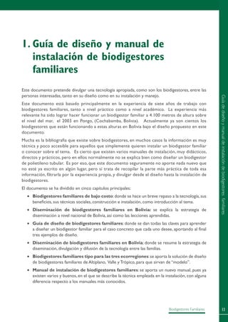 13Biodigestores Familiares
Este documento pretende divulgar una tecnología apropiada, como son los biodigestores, entre las
personas interesadas, tanto en su diseño como en su instalación y manejo.
Este documento está basado principalmente en la experiencia de siete años de trabajo con
biodigestores familiares, tanto a nivel práctico como a nivel académico. La experiencia más
relevante ha sido lograr hacer funcionar un biodigestor familiar a 4.100 metros de altura sobre
el nivel del mar, el 2003 en Pongo, (Cochabamba, Bolivia). Actualmente ya son cientos los
biodigestores que están funcionando a estas alturas en Bolivia bajo el diseño propuesto en este
documento.
Mucha es la bibliografía que existe sobre biodigestores, en muchos casos la información es muy
técnica y poco accesible para aquellos que simplemente quieren instalar un biodigestor familiar
o conocer sobre el tema. Es cierto que existen varios manuales de instalación, muy didácticos,
directos y prácticos, pero en ellos normalmente no se explica bien como diseñar un biodigestor
de polietileno tubular. Es por eso, que este documento seguramente no aporte nada nuevo que
no esté ya escrito en algún lugar, pero sí trata de recopilar la parte más práctica de toda esa
información, filtrarla por la experiencia propia, y divulgar desde el diseño hasta la instalación de
biodigestores.
El documento se ha dividido en cinco capítulos principales:
•	 Biodigestores familiares de bajo costo:donde se hace un breve repaso a la tecnología,sus
beneficios, sus técnicas sociales, construcción e instalación, como introducción al tema.
•	 Diseminación de biodigestores familiares en Bolivia: se explica la estrategia de
diseminación a nivel nacional de Bolivia, así como las lecciones aprendidas.
•	 Guía de diseño de biodigestores familiares: donde se dan todas las claves para aprender
a diseñar un biodigestor familiar para el caso concreto que cada uno desee, aportando al final
tres ejemplos de diseño.
•	 Diseminación de biodigestores familiares en Bolivia: donde se resume la estrategia de
diseminación, divulgación y difusión de la tecnología entre las familias.
•	 Biodigestores familiares tipo para las tres ecorregiones:se aporta la solución de diseño
de biodigestores familiares de Altiplano, Valle y Trópico, para que sirvan de “modelo”.
•	 Manual de instalación de biodigestores familiares: se aporta un nuevo manual, pues ya
existen varios y buenos, en el que se describe la técnica empleada en la instalación, con alguna
diferencia respecto a los manuales más conocidos.
1.	Guía de diseño y manual de
instalación de biodigestores
familiares
Guíadediseñoymanualdeinstalacióndebiodigestoresfamiliares
 