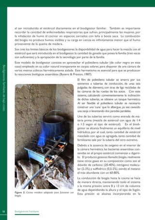 Biodigestores Familiares16
al ser introducido el estiércol diariamente en el biodigestor familiar. También es importante
recordar la cantidad de enfermedades respiratorias que sufren, principalmente las mujeres, por
la inhalación de humo al cocinar en espacios cerrados con leña o bosta seca. La combustión
del biogás no produce humos visibles y su carga en ceniza es infinitamente menor que el humo
proveniente de la quema de madera.
Son tres los límites básicos de los biodigestores:la disponibilidad de agua para hacer la mezcla con el
estiércol que será introducida en el biodigestor,la cantidad de ganado que posea la familia (tres vacas
son suficientes) y la apropiación de la tecnología por parte de la familia.
Este modelo de biodigestor consiste en aprovechar el polietileno tubular (de color negro en este
caso) empleado en su color natural transparente en carpas solares, para disponer de una cámara de
varios metros cúbicos herméticamente aislada. Este hermetismo es esencial para que se produzcan
la reacciones biológicas anaeróbias (Botero  Preston, 1987).
El film de polietileno tubular se amarra por sus
extremos a tuberías de conducción, de unas seis
pulgadas de diámetro, con tiras de liga recicladas de
las cámaras de las ruedas de los autos. Con este
sistema, calculando convenientemente la inclinación
de dichas tuberías, se obtiene un tanque hermético.
Al ser flexible el polietileno tubular es necesario
construir una ‘cuna’ que lo albergue, ya sea cavando
una zanja o levantando dos paredes paralelas.
Una de las tuberías servirá como entrada de ma-
teria prima (mezcla de estiércol con agua de 1:4
o 1:3 según el tipo de estiércol). En el biodi-
gestor se alcanza finalmente un equilibrio de nivel
hidráulico, por el cual, tanta cantidad de estiércol
mezclado con agua es agregada, tanta cantidad de
fertilizante sale por la tubería del otro extremo.
Debido a la ausencia de oxígeno en el interior de
la cámara hermética, las bacterias anaerobias con-
tenidas en el propio estiércol comienzan a digerir-
lo. El producto gaseoso llamado biogás,realmente
tiene otros gases en su composición como son el
dióxido de carbono (20-40%), nitrógeno molecu-
lar (2-3%) y sulfhídrico (0,5-2%), siendo el metano
el más abundante con un 60-80%.
La conducción de biogás hasta la cocina se hace
de manera directa, manteniendo todo el sistema
a la misma presión: entre 8 y 13 cm de columna
de agua dependiendo la altura y el tipo de fogón.
Esta presión se alcanza incorporando en laFigura 2: Cocina metálica adaptada para funcionar con
biogás.
Biodigestoresfamiliaresdebajocosto
 