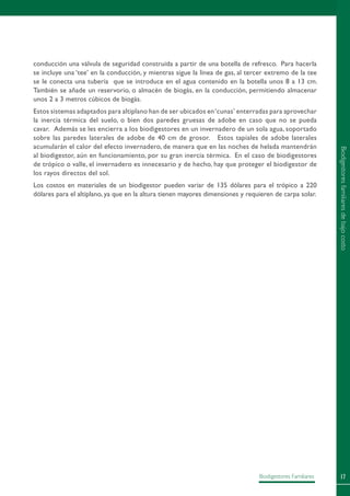 17Biodigestores Familiares
conducción una válvula de seguridad construida a partir de una botella de refresco. Para hacerla
se incluye una ‘tee’ en la conducción, y mientras sigue la línea de gas, al tercer extremo de la tee
se le conecta una tubería que se introduce en el agua contenido en la botella unos 8 a 13 cm.
También se añade un reservorio, o almacén de biogás, en la conducción, permitiendo almacenar
unos 2 a 3 metros cúbicos de biogás.
Estos sistemas adaptados para altiplano han de ser ubicados en‘cunas’ enterradas para aprovechar
la inercia térmica del suelo, o bien dos paredes gruesas de adobe en caso que no se pueda
cavar. Además se les encierra a los biodigestores en un invernadero de un sola agua, soportado
sobre las paredes laterales de adobe de 40 cm de grosor. Estos tapiales de adobe laterales
acumularán el calor del efecto invernadero, de manera que en las noches de helada mantendrán
al biodigestor, aún en funcionamiento, por su gran inercia térmica. En el caso de biodigestores
de trópico o valle, el invernadero es innecesario y de hecho, hay que proteger el biodigestor de
los rayos directos del sol.
Los costos en materiales de un biodigestor pueden variar de 135 dólares para el trópico a 220
dólares para el altiplano, ya que en la altura tienen mayores dimensiones y requieren de carpa solar.
Biodigestoresfamiliaresdebajocosto
 