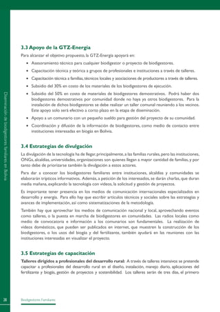 Biodigestores Familiares20
3.3 Apoyo de la GTZ-Energía
Para alcanzar el objetivo propuesto, la GTZ-Energía apoyará en:
•	 Asesoramiento técnico para cualquier biodigestor o proyecto de biodigestores.
•	 Capacitación técnica y teórica a grupos de profesionales e instituciones a través de talleres.
•	 Capacitación técnica a familias,técnicos locales y asociaciones de productores a través de talleres.
•	 Subsidio del 30% en costo de los materiales de los biodigestores de ejecución.
•	 Subsidio del 50% en costo de materiales de biodigestores demostrativos. Podrá haber dos
biodigestores demostrativos por comunidad donde no haya ya otros biodigestores. Para la
instalación de dichos biodigestores se debe realizar un taller comunal reuniendo a los vecinos.
Este apoyo solo será efectivo a corto plazo en la etapa de diseminación.
•	 Apoyo a un comunario con un pequeño sueldo para gestión del proyecto de su comunidad.
•	 Coordinación y difusión de la información de biodigestores, como medio de contacto entre
instituciones interesadas en biogás en Bolivia.
3.4 Estrategias de divulgación
La divulgación de la tecnología ha de llegar,principalmente,a las familias rurales,pero las instituciones,
ONGs, alcaldías, universidades, organizaciones son quienes llegan a mayor cantidad de familias, y por
tanto debe de priorizarse también la divulgación a estos actores.
Para dar a conocer los biodigestores familiares entre instituciones, alcaldías y comunidades se
elaborarán trípticos informativos. Además, a petición de los interesados, se darán charlas, que duran
media mañana, explicando la tecnología con videos, la solicitud y gestión de proyectos.
Es importante tener presencia en los medios de comunicación internacionales especializados en
desarrollo y energía. Para ello hay que escribir artículos técnicos y sociales sobre las estrategias y
avances de implementación, así como sistematizaciones de la metodología.
También hay que aprovechar los medios de comunicación nacional y local, aprovechando eventos
como talleres, o la puesta en marcha de biodigestores en comunidades. Las radios locales como
medio de convocatoria e información a los comunarios son fundamentales. La realización de
videos domésticos, que pueden ser publicados en internet, que muestren la construcción de los
biodigestores, o los usos del biogás y del fertilizante, también ayudará en las reuniones con las
instituciones interesadas en visualizar el proyecto.
3.5 Estrategias de capacitación
Talleres dirigidos a profesionales del desarrollo rural: A través de talleres intensivos se pretende
capacitar a profesionales del desarrollo rural en el diseño, instalación, manejo diario, aplicaciones del
fertilizante y biogás, gestión de proyectos y sostenibilidad. Los talleres serán de tres días, el primero
DiseminacióndebiodigestoresfamiliaresenBolivia
 