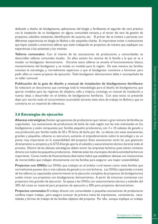 21Biodigestores Familiares
dedicado a diseño de biodigestores, aplicaciones del biogás y fertilizante; el segundo día será práctico
con la instalación de un biodigestor en alguna comunidad cercana; y el tercer día será de gestión de
proyectos, subsidios existentes, identificación de usuarios, etc. El primer día se invitará a personas con
diferentes experiencias en biogás en Bolivia a dar pequeñas charlas. Es importante invitar a instituciones
que hayan asistido a anteriores talleres que estén trabajando en proyectos,de manera que expliquen sus
experiencias a los asistentes y los motiven.
Talleres comunales: Con el interés de las asociaciones de productores y comunidades se
desarrollan talleres comunales locales. En ellos asisten los vecinos de la familia a la que se va a
instalar un biodigestor demostrativo. Durante estos talleres se enseña el funcionamiento básico,
mantenimiento del biodigestor y se instala un modelo para la región. De esta manera, las familias
conocen la tecnología, y normalmente esperaran a que el biodigestor comience a funcionar para
pedir ellos un nuevo proyecto de ejecución. Todo biodigestor demostrativo debe ir acompañado de
un taller comunal.
Publicación de la guía de diseño y manual de instalación de biodigestores familiares:
Se redactará un documento que contenga toda la metodología para el diseño de biodigestores, que
aporte modelos para las regiones de altiplano, valle y trópico, contenga un manual de instalación y
nuevas ideas a desarrollar en el ámbito de biodigestores familiares. Con este texto se pretende
dejar por escrito todo el conocimiento acumulado durante siete años de trabajo en Bolivia y que se
convierta en un material de referencia.
3.6 Estrategias de ejecución
Alianzas estratégicas:Existen agrupaciones de productores que reúnen a gran número de familias ya
organizadas. Las asociaciones de productores de leche de cada región son las más interesadas en los
biodigestores y están compuestas por familias pequeño productoras, con 3 a 10 cabezas de ganado y
una producción por familia media de 20 a 70 litros de leche por día. La alianza con estas asociaciones,
grandes y pequeñas, refuerza su estructura, aumenta el empoderamiento sobre la tecnología y es un
punto muy importante en la sostenibilidad del proyecto. Estas asociaciones serán las que gestionen
directamente su proyecto,y la GTZ-Energía aporta el subsidio y asesoramiento técnico durante todo el
proceso. Dentro de las alianzas estratégicas deben entrar las empresas lecheras, pues tienen contacto
directo con todos los pequeños productores. Además están los municipios donde la actividad lechera es
importante. Como medio de financiamiento alternativo habrá que establecer alianzas con instituciones
de microcrédito que trabajen directamente con las familias para asegurar una mayor sostenibilidad.
Proyectos con ONGs: Las ONGs que trabajan en el ámbito rural tienen como meta familias que
normalmente poseen dos o tres cabezas de ganado y no son lecheras. Las ONGs capacitadas a través
de los talleres (o capacitadas anteriormente en la ejecución completa de proyectos de biodigestores)
suelen iniciar sus proyectos con biodigestores demostrativos. A partir de entonces comienzan con
proyectos más grandes de ejecución. Se apoya a las ONGs con asesoramiento técnico y subsidio del
30% del coste en material para proyectos de ejecución y 50% para proyectos demostrativos.
Proyectos comunales: El trabajo directo con comunidades o pequeñas asociaciones de productores
conlleva mayor trabajo, pero asegura conocer de primera mano las impresiones, comentarios, nece-
sidades y formas de trabajo de las familias objetivo del proyecto. Por ello, aunque implique un trabajo
DiseminacióndebiodigestoresfamiliaresenBolivia
 