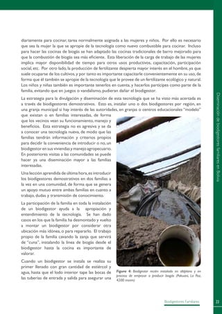 23Biodigestores Familiares
diariamente para cocinar, tarea normalmente asignada a las mujeres y niños. Por ello es necesario
que sea la mujer la que se apropie de la tecnología como nuevo combustible para cocinar. Incluso
para hacer las cocinas de biogás se han adaptado las cocinas tradicionales de barro mejorado para
que la combustión de biogás sea más eficiente. Esta liberación de la carga de trabajo de las mujeres
implica mayor disponibilidad de tiempo para otros usos productivos, capacitación, participación
social, etc. Por otro lado, la producción de fertilizante despierta mayor interés en el hombre, ya que
suele ocuparse de los cultivos,y por tanto es importante capacitarle convenientemente en su uso,de
forma que él también se apropie de la tecnología que le provee de un fertilizante ecológico y natural.
Los niños y niñas también es importante tenerlos en cuenta, y hacerlos partícipes como parte de la
familia, evitando que en juegos o vandalismo, pudieran dañar el biodigestor.
La estrategia para la divulgación y diseminación de esta tecnología que se ha visto más acertada es
a través de biodigestores demostrativos. Esto es, instalar uno o dos biodigestores por región, en
una granja municipal si hay interés de las autoridades, en granjas o centros educacionales “modelo”
que existan o en familias interesadas, de forma
que los vecinos vean su funcionamiento, manejo y
beneficios. Esta estrategia no es agresiva y se da
a conocer una tecnología nueva, de modo que las
familias tendrán información y criterios propios
para decidir la conveniencia de introducir o no, un
biodigestorensusviviendasymanejoagropecuario.
En posteriores visitas a las comunidades se puede
hacer ya una diseminación mayor a las familias
interesadas.
Una lección aprendida de última hora,es introducir
los biodigestores demostrativos en dos familias a
la vez en una comunidad, de forma que se genera
un apoyo mutuo entre ambas familias en cuanto a
trabajo, dudas y transmisión de conocimiento.
La participación de la familia en toda la instalación
de un biodigestor ayuda a la apropiación y
entendimiento de la tecnología. Se han dado
casos en los que la familia ha desmontado y vuelto
a montar un biodigestor por considerar otra
ubicación más idónea, o para repararlo. El trabajo
propio de la familia cavando la zanja que servirá
de “cuna”, instalando la línea de biogás desde el
biodigestor hasta la cocina es importante de
valorar.
Cuando un biodigestor se instala se realiza su
primer llenado con gran cantidad de estiércol y
agua, hasta que el lodo interior tape las bocas de
las tuberías de entrada y salida para asegurar una
Figura 4: Biodigestor recién instalado en altiplano y en
proceso de empezar a producir biogás (Pakuani, La Paz,
4200 msnm)
DiseminacióndebiodigestoresfamiliaresenBolivia
 
