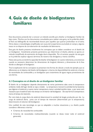 25Biodigestores Familiares
Este documento pretende dar a conocer un método sencillo para diseñar un biodigestor familiar de
bajo costo. Muchos son los documentos consultados para realizar esta guía y se ha preferido añadir
al final una bibliografía de recomendada lectura para aquellos que quieran profundizar en el tema.
Otros datos o metodologías simplificadas son causa de la experiencia acumulada en campo y algunas
veces no se dispone de corroboración de resultados de laboratorio.
Esta guía de diseño presenta inicialmente los conceptos que se deben considerar en el diseño de
un biodigestor. Inicialmente presenta parámetros que determinan el diseño, además se aporta un
método simplificado de estimación de biogás diario disponible. Por el carácter popular de esta guía
se ha preferido explicar algunos términos de manera más divulgativa y menos científica.
Hasta este punto,se tendrá la capacidad de diseñar el biodigestor en cuanto volúmenes,y es entonces
cuando es necesario determinar las dimensiones de longitud, diámetro y dimensiones de la fosa
donde se albergará el biodigestor.
Tras la explicación de los conceptos se presentan tres formas de cálculo a modo de ejemplo, que se
diferencian en el objetivo del diseño del biodigestor:criterios de disponibilidad de estiércol,criterios
de necesidades de combustible y un biodigestor para tratamiento de aguas negras provenientes de
una letrina.
4.1 Conceptos en el diseño de un biodigestor familiar
El diseño de un biodigestor depende directamente de varios parámetros tales como la temperatura
ambiente media del lugar donde se vaya a instalar. La temperatura marcará la actividad de las bacterias
que digieren el estiércol, y cuanto menor temperatura, menor actividad tendrán éstas, y por tanto será
necesario que el estiércol esté más tiempo en el interior del biodigestor. De esta forma la temperatura
marca el tiempo de retención.
Por otro lado, la carga diaria de estiércol determinará la cantidad de biogás producido por día. La
carga de estiércol diaria, junto con el tiempo de retención (determinado por la temperatura),
determinarán el volumen del biodigestor.
Una cualidad de esta tecnología es que es adaptable a muchas situaciones, y su diseño puede
considerar diferentes criterios:
•	 Criterios de necesidad de combustible
•	 Criterios de necesidades medioambientales (cuando se desea tratar todo el estiércol
generado)
4.	Guía de diseño de biodigestores
familiares
Guíadediseñodebiodigestoresfamiliares
 