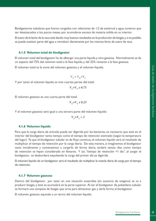 29Biodigestores Familiares
Biodigestores tubulares que fueron cargados con relaciones de 1:2 de estiércol y agua, tuvieron que
ser desatascados a los pocos meses, por acumularse exceso de materia sólida en su interior.
El suero de la leche de la vaca está dando muy buenos resultados en la producción de biogás,y si es posible,
se puede sustituir parte del agua a introducir diariamente por los mismos litros de suero de vaca.
4.1.5 Volumen total de biodigestor
El volumen total del biodigestor ha de albergar una parte líquida y otra gaseosa. Normalmente se da
un espacio del 75% del volumen total a la fase líquida, y del 25% restante a la fase gaseosa.
El volumen total es la suma del volumen gaseoso y el volumen líquido.
VT
= VG
+VL
Y por tanto el volumen líquido es tres cuartas partes del total:
VL
=VT
x 0.75
El volumen gaseoso es una cuarta parte del total:
VG
=VT
x 0.25
Y el volumen gaseoso será igual a una tercera parte del volumen líquido:
VG
=VL
÷ 3
4.1.6 Volumen líquido
Para que la carga diaria de entrada pueda ser digerida por las bacterias, es necesario que esté en el
interior del biodigestor tanto tiempo como el tiempo de retención estimado (según la temperatura
del lugar). Ya que el biodigestor tubular es de flujo continuo, el volumen líquido será el resultado de
multiplicar el tiempo de retención por la carga diaria. De esta manera, si imaginamos el biodigestor
vacío inicialmente y comenzamos a cargarlo de forma diaria, tardará tantos días como tiempo
de retención se hayan considerado en llenarse. Y así, “tiempo de retención +1 día”, al cargar el
biodigestor, se desbordará expulsando la carga del primer día ya digerida.
El volumen líquido de un biodigestor será el resultado de multiplicar la mezcla diaria de carga por el tiempo
de retención.
4.1.7 Volumen gaseoso
Dentro del biodigestor, por estar en una situación anaerobia (en ausencia de oxígeno) se va a
producir biogás, y éste se acumulará en la parte superior. Al ser el biodigestor de polietileno tubular
se formará una campana de biogás que sirve para almacenar gas y darle forma al biodigestor.
El volumen gaseoso equivale a un tercio del volumen líquido.
Guíadediseñodebiodigestoresfamiliares
 
