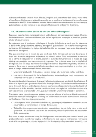 33Biodigestores Familiares
cultivos cuyo fruto esté a más de 50 cm del suelo,fumigando en la parte inferior de la planta y nunca sobre
el fruto. Esto es debido a que en la digestión anaerobia que se sucede en el biodigestor de las heces humanas
mueren de un 80 a 95% de los coliformes humanos. Pero aún resta una mínima cantidad de coliformes que
pudiera afectar a la salud humana si es que alcanzan al fruto que más tarde servirá de alimento.
4.1.12 Consideraciones en caso de unir una letrina al biodigestor
Se pueden tratar las heces humanas a través de un biodigestor, pero se requiere un trabajo diferente.
Las heces humanas contienen coliformes, que de ser ingeridos de nuevo por la población, pueden
afectar a la salud humana.
Es importante que al biodigestor sólo llegue el desagüe de la letrina y no el agua del lavamanos
o de la ducha, porque contiene jabones y detergentes que matarán a las bacterias metanogénicas
del interior del biodigestor. La higiene de los baños debe ser con agua, y solo una o dos veces a la
semana con detergentes.
Hay que considerar que la mezcla de agua en el caso de las letrinas suele ser una descarga de 5
litros para arrastrar 400 gramos de heces de un humano adulto. Si no se considera la conexión
de la letrina al biodigestor en el diseño, estaremos aumentando fuertemente la mezcla de carga
diaria, y esto conducirá a un menor tiempo de retención. Esto es debido a que si se ha diseñado el
biodigestor para una carga de mezcla diaria según el estiércol disponible del ganado y añadimos a
esa carga diaria todo lo que venga de la letrina, estará entrando mayor cantidad de lo previsto y por
tanto el tiempo de retención será menor, implicando:
•	 Una menor producción de biogás por no darle tiempo a las bacterias a realizar su trabajo.
•	 Una menor descomposición de las heces humanas aumentando por tanto su contenido en
coliformes dañinos para la salud humana.
Se recomienda reducir la descarga de agua en la letrina, introduciendo una botella de refresco de 2
litros en el depósito,para que de esta forma sólo descargue 3 litros. Si consideramos el aumento en la
carga de mezcla diaria en un biodigestor diseñado bajo la metodología anterior (sumando el estiércol
humano más el de los animales), hay que considerar el uso restringido de todo el fertilizante, tal y
como se comenta en el apartado 4.1.11, pues aun contendrá una mínima cantidad de coliformes.
Si se desea tratar convenientemente las aguas negras que salen de la letrina, se deberá aumentar el
tiempo de retención del biodigestor al doble y aún así será necesario sufrir las limitaciones en el uso
del fertilizante. Esto tiene dos consecuencias:
•	 Un biodigestor mixto (tratamiento de estiércol y aguas negras) deberá tener un tamaño mucho
mayor debido al incremento en el tiempo de retención.
•	 Todo el fertilizante producido estará sujeto a restricciones de uso (tal y como se dice en el
apartado 4.1.11) aún siendo sólo el 10% del fertilizante producido proveniente del tratamiento
de las aguas negras.
Por tanto, la mejor solución es hacer dos biodigestores, uno adecuado para estiércol animal, que
producirá la mayor cantidad de biogás y su fertilizante no está sujeto a restricciones, y otro para
tratar sólo las aguas negras, con una baja producción de biogás (por la poca materia entrante) y con
Guíadediseñodebiodigestoresfamiliares
 