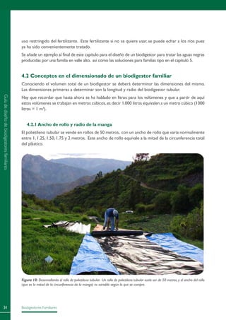Biodigestores Familiares34
uso restringido del fertilizante. Este fertilizante si no se quiere usar, se puede echar a los ríos pues
ya ha sido convenientemente tratado.
Se añade un ejemplo al final de este capítulo para el diseño de un biodigestor para tratar las aguas negras
producidas por una familia en valle alto, así como las soluciones para familias tipo en el capítulo 5.
4.2 Conceptos en el dimensionado de un biodigestor familiar
Conociendo el volumen total de un biodigestor se deberá determinar las dimensiones del mismo.
Las dimensiones primeras a determinar son la longitud y radio del biodigestor tubular.
Hay que recordar que hasta ahora se ha hablado en litros para los volúmenes y que a partir de aquí
estos volúmenes se trabajan en metros cúbicos,es decir 1.000 litros equivalen a un metro cúbico (1000
litros = 1 m3
).
4.2.1 Ancho de rollo y radio de la manga
El polietileno tubular se vende en rollos de 50 metros, con un ancho de rollo que varía normalmente
entre 1, 1.25, 1.50, 1.75 y 2 metros. Este ancho de rollo equivale a la mitad de la circunferencia total
del plástico.
Figura 10: Desenrollando el rollo de polietileno tubular. Un rollo de polietileno tubular suele ser de 50 metros,y el ancho del rollo
(que es la mitad de la circunferencia de la manga) es variable según lo que se compre.
Guíadediseñodebiodigestoresfamiliares
 
