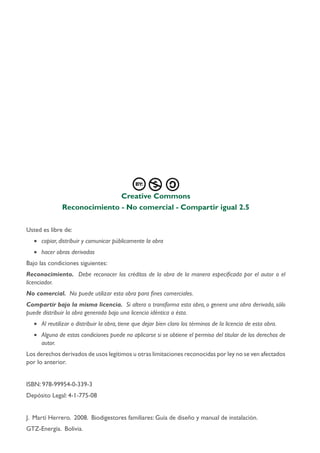 Creative Commons
Reconocimiento - No comercial - Compartir igual 2.5
Usted es libre de:
•	 copiar, distribuir y comunicar públicamente la obra
•	 hacer obras derivadas
Bajo las condiciones siguientes:
Reconocimiento. Debe reconocer los créditos de la obra de la manera especificada por el autor o el
licenciador.
No comercial. No puede utilizar esta obra para fines comerciales.
Compartir bajo la misma licencia. Si altera o transforma esta obra, o genera una obra derivada, sólo
puede distribuir la obra generada bajo una licencia idéntica a ésta.
•	 Al reutilizar o distribuir la obra, tiene que dejar bien claro los términos de la licencia de esta obra.
•	 Alguna de estas condiciones puede no aplicarse si se obtiene el permiso del titular de los derechos de
autor.
Los derechos derivados de usos legítimos u otras limitaciones reconocidas por ley no se ven afectados
por lo anterior.
ISBN: 978-99954-0-339-3
Depósito Legal: 4-1-775-08
J. Martí Herrero. 2008. Biodigestores familiares: Guía de diseño y manual de instalación.
GTZ-Energía. Bolivia.
 