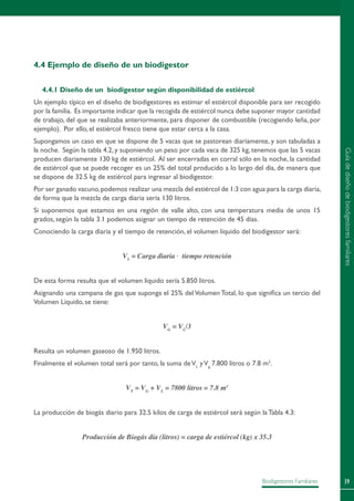 39Biodigestores Familiares
4.4 Ejemplo de diseño de un biodigestor
4.4.1 Diseño de un biodigestor según disponibilidad de estiércol
Un ejemplo típico en el diseño de biodigestores es estimar el estiércol disponible para ser recogido
por la familia. Es importante indicar que la recogida de estiércol nunca debe suponer mayor cantidad
de trabajo, del que se realizaba anteriormente, para disponer de combustible (recogiendo leña, por
ejemplo). Por ello, el estiércol fresco tiene que estar cerca a la casa.
Supongamos un caso en que se dispone de 5 vacas que se pastorean diariamente, y son tabuladas a
la noche. Según la tabla 4.2, y suponiendo un peso por cada vaca de 325 kg, tenemos que las 5 vacas
producen diariamente 130 kg de estiércol. Al ser encerradas en corral sólo en la noche, la cantidad
de estiércol que se puede recoger es un 25% del total producido a lo largo del día, de manera que
se dispone de 32.5 kg de estiércol para ingresar al biodigestor.
Por ser ganado vacuno,podemos realizar una mezcla del estiércol de 1:3 con agua para la carga diaria,
de forma que la mezcla de carga diaria sería 130 litros.
Si suponemos que estamos en una región de valle alto, con una temperatura media de unos 15
grados, según la tabla 3.1 podemos asignar un tiempo de retención de 45 días.
Conociendo la carga diaria y el tiempo de retención, el volumen líquido del biodigestor será:
VL
= Carga diaria . tiempo retención
De esta forma resulta que el volumen líquido sería 5.850 litros.
Asignando una campana de gas que suponga el 25% del Volumen Total, lo que significa un tercio del
Volumen Líquido, se tiene:
VG
= VL
/3
Resulta un volumen gaseoso de 1.950 litros.
Finalmente el volumen total será por tanto, la suma deVL
yVg,
7.800 litros o 7.8 m3
.
VT
= VG
+ VL
= 7800 litros = 7.8 m3
La producción de biogás diario para 32.5 kilos de carga de estiércol será según la Tabla 4.3:
Producción de Biogás día (litros) = carga de estiércol (kg) x 35.3
Guíadediseñodebiodigestoresfamiliares
 