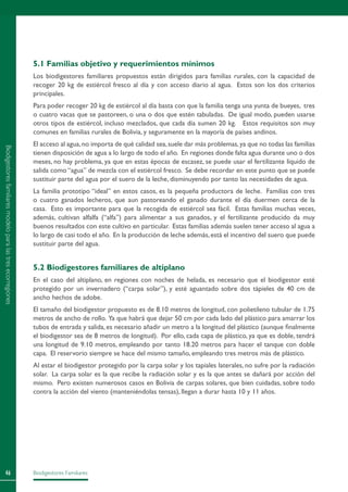 Biodigestores Familiares46
5.1 Familias objetivo y requerimientos mínimos
Los biodigestores familiares propuestos están dirigidos para familias rurales, con la capacidad de
recoger 20 kg de estiércol fresco al día y con acceso diario al agua. Estos son los dos criterios
principales.
Para poder recoger 20 kg de estiércol al día basta con que la familia tenga una yunta de bueyes, tres
o cuatro vacas que se pastoreen, o una o dos que estén tabuladas. De igual modo, pueden usarse
otros tipos de estiércol, incluso mezclados, que cada día sumen 20 kg. Estos requisitos son muy
comunes en familias rurales de Bolivia, y seguramente en la mayoría de países andinos.
El acceso al agua,no importa de qué calidad sea,suele dar más problemas,ya que no todas las familias
tienen disposición de agua a lo largo de todo el año. En regiones donde falta agua durante uno o dos
meses, no hay problema, ya que en estas épocas de escasez, se puede usar el fertilizante líquido de
salida como “agua” de mezcla con el estiércol fresco. Se debe recordar en este punto que se puede
sustituir parte del agua por el suero de la leche, disminuyendo por tanto las necesidades de agua.
La familia prototipo “ideal” en estos casos, es la pequeña productora de leche. Familias con tres
o cuatro ganados lecheros, que aun pastoreando el ganado durante el día duermen cerca de la
casa. Esto es importante para que la recogida de estiércol sea fácil. Estas familias muchas veces,
además, cultivan alfalfa (“alfa”) para alimentar a sus ganados, y el fertilizante producido da muy
buenos resultados con este cultivo en particular. Estas familias además suelen tener acceso al agua a
lo largo de casi todo el año. En la producción de leche además,está el incentivo del suero que puede
sustituir parte del agua.
5.2 Biodigestores familiares de altiplano
En el caso del altiplano, en regiones con noches de helada, es necesario que el biodigestor esté
protegido por un invernadero (“carpa solar”), y esté aguantado sobre dos tápieles de 40 cm de
ancho hechos de adobe.
El tamaño del biodigestor propuesto es de 8.10 metros de longitud, con polietileno tubular de 1.75
metros de ancho de rollo. Ya que habrá que dejar 50 cm por cada lado del plástico para amarrar los
tubos de entrada y salida, es necesario añadir un metro a la longitud del plástico (aunque finalmente
el biodigestor sea de 8 metros de longitud). Por ello, cada capa de plástico, ya que es doble, tendrá
una longitud de 9.10 metros, empleando por tanto 18.20 metros para hacer el tanque con doble
capa. El reservorio siempre se hace del mismo tamaño, empleando tres metros más de plástico.
Al estar el biodigestor protegido por la carpa solar y los tapiales laterales, no sufre por la radiación
solar. La carpa solar es la que recibe la radiación solar y es la que antes se dañará por acción del
mismo. Pero existen numerosos casos en Bolivia de carpas solares, que bien cuidadas, sobre todo
contra la acción del viento (manteniéndolas tensas), llegan a durar hasta 10 y 11 años.
Biodigestoresfamiliaresmodeloparalastresecorregiones
 