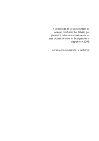 A las familias de las comunidades de
Mizque (Cochabamba, Bolivia), que
fueron las primeras en involucrarse en
este proceso de subir los biodigestores al
altiplano en 2002.
A mis sobrinos Alejandro y Guillermo.
 