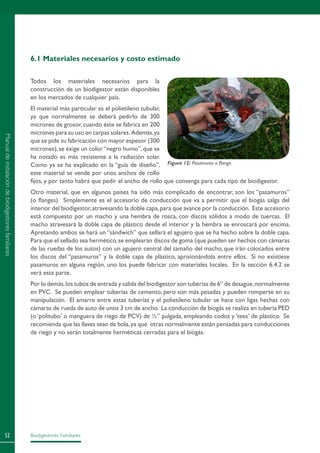 Biodigestores Familiares52
6.1 Materiales necesarios y costo estimado
Todos los materiales necesarios para la
construcción de un biodigestor están disponibles
en los mercados de cualquier país.
El material más particular es el polietileno tubular,
ya que normalmente se deberá pedirlo de 300
micrones de grosor,cuando éste se fabrica en 200
micrones para su uso en carpas solares. Además,ya
que se pide su fabricación con mayor espesor (300
micrones),se exige un color“negro humo”,que se
ha notado es más resistente a la radiación solar.
Como ya se ha explicado en la “guía de diseño”,
este material se vende por unos anchos de rollo
fijos, y por tanto habrá que pedir el ancho de rollo que convenga para cada tipo de biodigestor.
Otro material, que en algunos países ha sido más complicado de encontrar, son los “pasamuros”
(o flanges). Simplemente es el accesorio de conducción que va a permitir que el biogás salga del
interior del biodigestor,atravesando la doble capa,para que avance por la conducción. Este accesorio
está compuesto por un macho y una hembra de rosca, con discos sólidos a modo de tuercas. El
macho atravesará la doble capa de plástico desde el interior y la hembra se enroscará por encima.
Apretando ambos se hará un “sándwich” que sellará el agujero que se ha hecho sobre la doble capa.
Para que el sellado sea hermético,se emplearan discos de goma (que pueden ser hechos con cámaras
de las ruedas de los autos) con un agujero central del tamaño del macho, que irán colocados entre
los discos del “pasamuros” y la doble capa de plástico, aprisionándola entre ellos. Si no existiese
pasamuros en alguna región, uno los puede fabricar con materiales locales. En la sección 6.4.2 se
verá esta parte.
Por lo demás,los tubos de entrada y salida del biodigestor son tuberías de 6” de desagüe,normalmente
en PVC. Se pueden emplear tuberías de cemento, pero son más pesadas y pueden romperse en su
manipulación. El amarre entre estas tuberías y el polietileno tubular se hace con ligas hechas con
cámaras de rueda de auto de unos 3 cm de ancho. La conducción de biogás se realiza en tubería PED
(o ‘politubo’ o manguera de riego de PCV) de ½” pulgada, empleando codos y ‘tees’ de plástico. Se
recomienda que las llaves sean de bola,ya que otras normalmente están pensadas para conducciones
de riego y no serán totalmente herméticas cerradas para el biogás.
Figura 12: Pasamuros o flange.
Manualdeinstalacióndebiodigestoresfamiliares
 