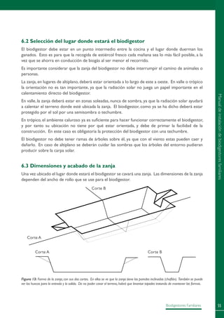 55Biodigestores Familiares
6.2 Selección del lugar donde estará el biodigestor
El biodigestor debe estar en un punto intermedio entre la cocina y el lugar donde duerman los
ganados. Esto es para que la recogida de estiércol fresco cada mañana sea lo más fácil posible, a la
vez que se ahorra en conducción de biogás al ser menor el recorrido.
Es importante considerar que la zanja del biodigestor no debe interrumpir el camino de animales o
personas.
La zanja, en lugares de altiplano, deberá estar orientada a lo largo de este a oeste. En valle o trópico
la orientación no es tan importante, ya que la radiación solar no juega un papel importante en el
calentamiento directo del biodigestor.
En valle, la zanja deberá estar en zonas soleadas, nunca de sombra, ya que la radiación solar ayudará
a calentar el terreno donde esté ubicada la zanja. El biodigestor, como ya se ha dicho deberá estar
protegido por el sol por una semisombra o techumbre.
En trópico, el ambiente caluroso ya es suficiente para hacer funcionar correctamente el biodigestor,
y por tanto su ubicación no tiene por qué estar orientada, y debe de primar la facilidad de la
construcción. En este caso es obligatoria la protección del biodigestor con una techumbre.
El biodigestor no debe tener ramas de árboles sobre él, ya que con el viento estas pueden caer y
dañarlo. En caso de altiplano se deberán cuidar las sombras que los árboles del entorno pudieran
producir sobre la carpa solar.
6.3 Dimensiones y acabado de la zanja
Una vez ubicado el lugar donde estará el biodigestor se cavará una zanja. Las dimensiones de la zanja
dependen del ancho de rollo que se use para el biodigestor.
Figura 13: Forma de la zanja,con sus dos cortes. En ellos se ve que la zanja tiene las paredes inclinadas (chaflán). También se puede
ver los huecos para la entrada y la salida. De no poder cavar el terreno,habrá que levantar tapiales tratando de mantener las formas.
Corte B
Corte A
Corte A Corte B
Manualdeinstalacióndebiodigestoresfamiliares
 