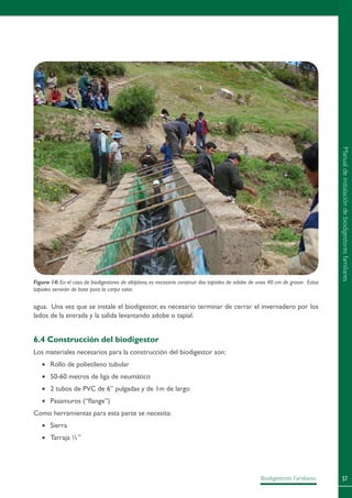 57Biodigestores Familiares
Figura 14: En el caso de biodigestores de altiplano, es necesario construir dos tapiales de adobe de unos 40 cm de grosor. Estos
tapiales servirán de base para la carpa solar.
agua. Una vez que se instale el biodigestor, es necesario terminar de cerrar el invernadero por los
lados de la entrada y la salida levantando adobe o tapial.
6.4 Construcción del biodigestor
Los materiales necesarios para la construcción del biodigestor son:
•	 Rollo de polietileno tubular
•	 50-60 metros de liga de neumático
•	 2 tubos de PVC de 6” pulgadas y de 1m de largo
•	 Pasamuros (“flange”)
Como herramientas para esta parte se necesita:
•	 Sierra
•	 Tarraja ½”
Manualdeinstalacióndebiodigestoresfamiliares
 