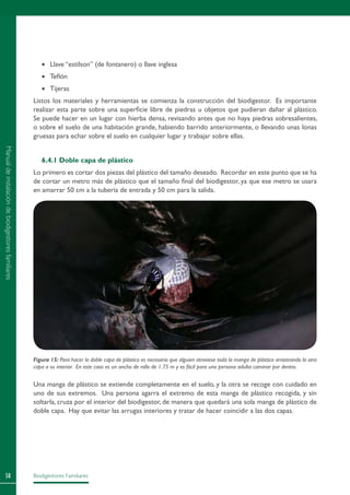 Biodigestores Familiares58
•	 Llave “estilson” (de fontanero) o llave inglesa
•	 Teflón
•	 Tijeras
Listos los materiales y herramientas se comienza la construcción del biodigestor. Es importante
realizar esta parte sobre una superficie libre de piedras u objetos que pudieran dañar al plástico.
Se puede hacer en un lugar con hierba densa, revisando antes que no haya piedras sobresalientes,
o sobre el suelo de una habitación grande, habiendo barrido anteriormente, o llevando unas lonas
gruesas para echar sobre el suelo en cualquier lugar y trabajar sobre ellas.
6.4.1 Doble capa de plástico
Lo primero es cortar dos piezas del plástico del tamaño deseado. Recordar en este punto que se ha
de cortar un metro más de plástico que el tamaño final del biodigestor, ya que ese metro se usara
en amarrar 50 cm a la tubería de entrada y 50 cm para la salida.
Una manga de plástico se extiende completamente en el suelo, y la otra se recoge con cuidado en
uno de sus extremos. Una persona agarra el extremo de esta manga de plástico recogida, y sin
soltarla, cruza por el interior del biodigestor, de manera que quedará una sola manga de plástico de
doble capa. Hay que evitar las arrugas interiores y tratar de hacer coincidir a las dos capas.
Figura 15: Para hacer la doble capa de plástico es necesario que alguien atraviese toda la manga de plástico arrastrando la otra
capa a su interior. En este caso es un ancho de rollo de 1.75 m y es fácil para una persona adulta caminar por dentro.
Manualdeinstalacióndebiodigestoresfamiliares
 