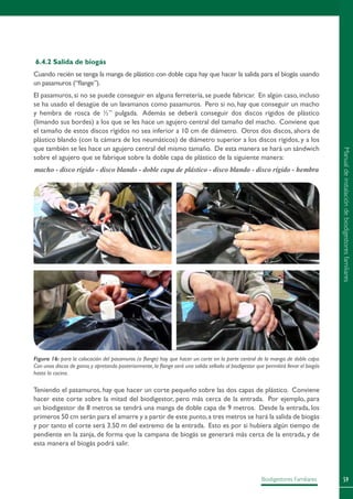 59Biodigestores Familiares
6.4.2 Salida de biogás
Cuando recién se tenga la manga de plástico con doble capa hay que hacer la salida para el biogás usando
un pasamuros (“flange”).
El pasamuros, si no se puede conseguir en alguna ferretería, se puede fabricar. En algún caso, incluso
se ha usado el desagüe de un lavamanos como pasamuros. Pero si no, hay que conseguir un macho
y hembra de rosca de ½” pulgada. Además se deberá conseguir dos discos rígidos de plástico
(limando sus bordes) a los que se les hace un agujero central del tamaño del macho. Conviene que
el tamaño de estos discos rígidos no sea inferior a 10 cm de diámetro. Otros dos discos, ahora de
plástico blando (con la cámara de los neumáticos) de diámetro superior a los discos rígidos, y a los
que también se les hace un agujero central del mismo tamaño. De esta manera se hará un sándwich
sobre el agujero que se fabrique sobre la doble capa de plástico de la siguiente manera:
macho - disco rígido - disco blando - doble capa de plástico - disco blando - disco rígido - hembra
Teniendo el pasamuros, hay que hacer un corte pequeño sobre las dos capas de plástico. Conviene
hacer este corte sobre la mitad del biodigestor, pero más cerca de la entrada. Por ejemplo, para
un biodigestor de 8 metros se tendrá una manga de doble capa de 9 metros. Desde la entrada, los
primeros 50 cm serán para el amarre y a partir de este punto,a tres metros se hará la salida de biogás
y por tanto el corte será 3.50 m del extremo de la entrada. Esto es por si hubiera algún tiempo de
pendiente en la zanja, de forma que la campana de biogás se generará más cerca de la entrada, y de
esta manera el biogás podrá salir.
Figura 16: para la colocación del pasamuros (o flange) hay que hacer un corte en la parte central de la manga de doble capa.
Con unos discos de goma,y apretando posteriormente,la flange será una salida sellada al biodigestor que permitirá llevar el biogás
hasta la cocina.
Manualdeinstalacióndebiodigestoresfamiliares
 
