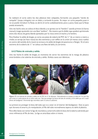 Biodigestores Familiares60
Se realizará el corte sobre los dos plásticos bien solapados, formando una pequeña “tienda de
campaña” (carpa, triángulo) con un dedo y cortando la punta. Es mejor un corte pequeño, pues si
no se puede introducir la flanje, se abrirá el corte cuidadosamente, poco a poco, hasta que la flanje
pueda atravesarlo.
Una vez hecho esto, se coloca el disco blando y se aprieta con la “hembra” usando primero la fuerza
manual y luego ajustando con una llave “estilson”. De manera que la doble capa quedará aprisionada
entre dos discos de goma blanda apretados por la rosca entre el macho y la hembra.
Para finalizar la salida de biogás, se corta una pieza de tubería de PVC de ½” de un metro o metro y
medio, se tarraja (se hace rosca) los dos extremos y con teflón en la unión (al menos cinco vueltas
en contra del sentido de la rosca) se enrosca a la salida de biogás (al pasamuros o flange). En el otro
extremo de la tubería de ½” se coloca una llave de bola y la cerramos.
6.4.3Tubos de entrada y salida
Una vez hecha la salida de biogás, es momento de cerrar los extremos de la manga de plástico
amarrándolos a las tuberías de entrada y salida. Ambos casos son idénticos.
Lo primero es proteger la boca del tubo que va a estar en el interior del biodigestor. Esto es para
que durante el amarre y la manipulación, el filo del tubo normalmente áspero, no dañe al plástico.
Para ellos basta con tomar la liga de neumático y amarrarla sobre la boca de la tubería cubriendo por
unos milímetros el filo de ésta. La liga se amordaza sobre sí misma.
Figura 17: Las tuberías de entrada y salida son de PVC de 6” de diámetro. Normalmente se compra un tubo de 4 m, que hay
que cortar en cuatro piezas de un metro cada una. Hay que proteger las bocas del tubo de entrada y el de salida que van a estar
dentro del biodigestor. Amarrando liga neumática sobre el canto es suficiente.
Manualdeinstalacióndebiodigestoresfamiliares
 