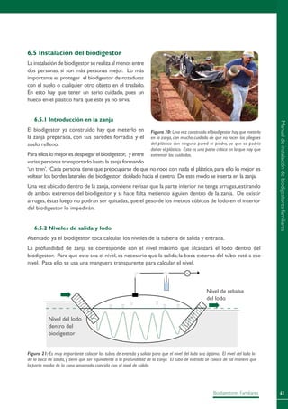 63Biodigestores Familiares
6.5 Instalación del biodigestor
La instalación de biodigestor se realiza al menos entre
dos personas, si son más personas mejor. Lo más
importante es proteger el biodigestor de rozaduras
con el suelo o cualquier otro objeto en el traslado.
En esto hay que tener un serio cuidado, pues un
hueco en el plástico hará que este ya no sirva.
6.5.1 Introducción en la zanja
El biodigestor ya construido hay que meterlo en
la zanja preparada, con sus paredes forradas y el
suelo relleno.
Para ellos lo mejor es desplegar el biodigestor, y entre
varias personas transportarlo hasta la zanja formando
‘un tren’. Cada persona tiene que preocuparse de que no roce con nada el plástico, para ello lo mejor es
voltear los bordes laterales del biodigestor doblado hacia el centro. De este modo se inserta en la zanja.
Una vez ubicado dentro de la zanja,conviene revisar que la parte inferior no tenga arrugas,estirando
de ambos extremos del biodigestor y si hace falta metiendo alguien dentro de la zanja. De existir
arrugas, éstas luego no podrán ser quitadas, que el peso de los metros cúbicos de lodo en el interior
del biodigestor lo impedirán.
6.5.2 Niveles de salida y lodo
Asentado ya el biodigestor toca calcular los niveles de la tubería de salida y entrada.
La profundidad de zanja se corresponde con el nivel máximo que alcanzará el lodo dentro del
biodigestor. Para que este sea el nivel, es necesario que la salida; la boca externa del tubo esté a ese
nivel. Para ello se usa una manguera transparente para calcular el nivel.
Figura 20: Una vez construido el biodigestor hay que meterlo
en la zanja, con mucho cuidado de que no rocen los pliegues
del plástico con ninguna pared ni piedra, ya que se podría
dañar el plástico. Esta es una parte crítica en la que hay que
extremar los cuidados.
Figura 21: Es muy importante colocar los tubos de entrada y salida para que el nivel del lodo sea óptimo. El nivel del lodo lo
da la boca de salida, y tiene que ser equivalente a la profundidad de la zanja. El tubo de entrada se coloca de tal manera que
la parte media de la zona amarrada coincida con el nivel de salida.
Nivel de rebalse
del lodo
Nivel del lodo
dentro del
biodigestor
Manualdeinstalacióndebiodigestoresfamiliares
 