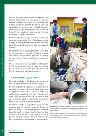 Biodigestores Familiares64
Una vez que la parte inferior de la boca externa del
tubo de salida está al nivel para que el biodigestor
se llene hasta una altura igual a la profundidad de
la zanja, se ajustará el tubo de entrada. En este
caso el tubo de entrada estará más elevado, y el
nivel del lodo (que corresponde con el nivel de
la salida) debe quedar en medio de los 50 cm de
amarre de la tubería de entrada.
Determinados los niveles, conviene amarrar los
tubos para que queden fijos. Cuando se empieza
a cargar el biodigestor,éste va a jalar de los tubos
hacia dentro de la zanja y por ello es necesario
sujetarlo.
Para ello se hace un agujero pequeño en los tubos
con la punta de un cuchillo o tijera, y se clava
una estaca a medio metro. Pasando el alambre
de amarre por el agujero del tubo se sujeta a la
estaca.
Una vez hecho esto,es muy recomendable cubrir
los 50 cm de amarre de los tubos de entrada
y salida con un saco viejo para que el sol no
termine quemando las ligas neumáticas.
6.5.2 Primera carga de llenado
Una vez instalado el biodigestor se procede a
realizar la primera carga de estiércol y agua.
En esta carga lo más importante es echar buena
cantidad de estiércol fresco y llenar hasta que
las bocas interiores de los tubos de entrada y
salida queden tapadas por el lodo. En cuanto se
logre tapar la parte interior de los tubos, el aire
ya no tendrá acceso al interior del biodigestor,
esencial para que se produzca metano.
La primera carga es importante pues de ella
depende que se comience antes o después a
producir biogás. De forma general conviene
acumular estiércol fresco durante los siete días
anteriores a la instalación, para que el día de la
primera carga se tendrá suficiente material. En
esta primera carga no es necesario andar mirando
Figura 22: Para medir los niveles de salida es muy fácil se
debe emplear una manguera transparente llena de agua que
dará el nivel.
Determinada la posición de las tuberías de entrada y salida,
se les hace un agujero pequeño y se pasa alambre de amarre
que las sujetará a una estaca.
Manualdeinstalacióndebiodigestoresfamiliares
 