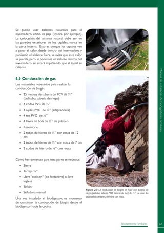 67Biodigestores Familiares
Se puede usar aislantes naturales para el
invernadero, como es paja (totora, por ejemplo).
La colocación del aislante natural debe ser en
las paredes exteriores de los tapiales, nunca en
la parte interna. Esto es porque los tapiales van
a ganar el calor desde dentro del invernadero y
poniendo el aislante fuera, se evita que este calor
se pierda, pero si ponemos el aislante dentro del
invernadero, se estará impidiendo que el tapial se
caliente.
6.6 Conducción de gas
Los materiales necesarios para realizar la
conducción de biogás:
•	 25 metros de tubería de PCV de ½”
(politubo, tubería de riego)
•	 4 codos PVC de ½”
•	 4 niples PVC de ½” (adaptadores)
•	 4 tee PVC de ½”
•	 4 llaves de bola de ½” de plástico
•	 Reservorio
•	 2 tubos de hierro de ½” con rosca de 12
cm
•	 2 tubos de hierro de ½” con rosca de 7 cm
•	 2 codos de hierro de ½” con rosca
Como herramientas para esta parte se necesita:
•	 Sierra
•	 Tarraja ½”
•	 Llave “estilson” (de fontanero) o llave
inglesa
•	 Teflón
•	 Selladora manual
Una vez instalado el biodigestor, es momento
de continuar la conducción de biogás desde el
biodigestor hacia la cocina.
Figura 26: La conducción de biogás se hace con tubería de
riego (politubo, tubería PED, tubería de pvc) de ½”, se usan los
accesorios comunes,siempre con rosca.
Manualdeinstalacióndebiodigestoresfamiliares
 