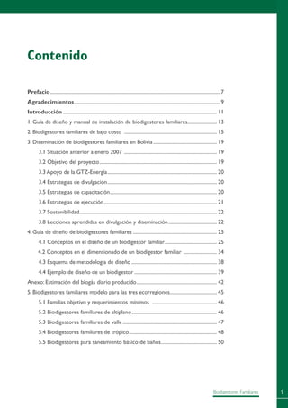 Biodigestores Familiares
Contenido
Prefacio.......................................................................................................................................7
Agradecimientos....................................................................................................................9
Introducción.......................................................................................................................... 11
1. Guía de diseño y manual de instalación de biodigestores familiares........................ 13
2. Biodigestores familiares de bajo costo .......................................................................... 15
3. Diseminación de biodigestores familiares en Bolivia................................................... 19
3.1 Situación anterior a enero 2007 .......................................................................... 19
3.2 Objetivo del proyecto............................................................................................. 19
3.3 Apoyo de la GTZ-Energía....................................................................................... 20
3.4 Estrategias de divulgación....................................................................................... 20
3.5 Estrategias de capacitación..................................................................................... 20
3.6 Estrategias de ejecución.......................................................................................... 21
3.7 Sostenibilidad............................................................................................................. 22
3.8 Lecciones aprendidas en divulgación y diseminación....................................... 22
4. Guía de diseño de biodigestores familiares................................................................... 25
4.1 Conceptos en el diseño de un biodigestor familiar.......................................... 25
4.2 Conceptos en el dimensionado de un biodigestor familiar ........................... 34
4.3 Esquema de metodología de diseño.................................................................... 38
4.4 Ejemplo de diseño de un biodigestor.................................................................. 39
Anexo: Estimación del biogás diario producido................................................................ 42
5. Biodigestores familiares modelo para las tres ecorregiones...................................... 45
5.1 Familias objetivo y requerimientos mínimos .................................................... 46
5.2 Biodigestores familiares de altiplano.................................................................... 46
5.3 Biodigestores familiares de valle........................................................................... 47
5.4 Biodigestores familiares de trópico...................................................................... 48
5.5 Biodigestores para saneamiento básico de baños............................................. 50
 