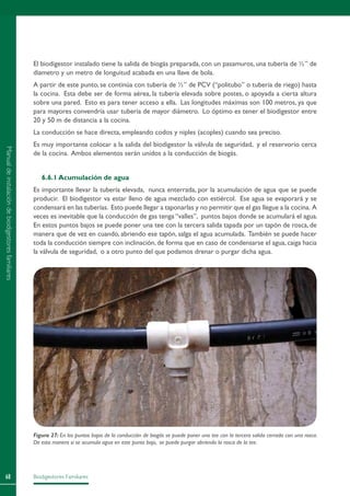 Biodigestores Familiares68
El biodigestor instalado tiene la salida de biogás preparada, con un pasamuros, una tubería de ½” de
diametro y un metro de longuitud acabada en una llave de bola.
A partir de este punto, se continúa con tubería de ½” de PCV (“politubo” o tubería de riego) hasta
la cocina. Esta debe ser de forma aérea, la tubería elevada sobre postes, o apoyada a cierta altura
sobre una pared. Esto es para tener acceso a ella. Las longitudes máximas son 100 metros, ya que
para mayores convendría usar tubería de mayor diámetro. Lo óptimo es tener el biodigestor entre
20 y 50 m de distancia a la cocina.
La conducción se hace directa, empleando codos y niples (acoples) cuando sea preciso.
Es muy importante colocar a la salida del biodigestor la válvula de seguridad, y el reservorio cerca
de la cocina. Ambos elementos serán unidos a la conducción de biogás.
6.6.1 Acumulación de agua
Es importante llevar la tubería elevada, nunca enterrada, por la acumulación de agua que se puede
producir. El biodigestor va estar lleno de agua mezclado con estiércol. Ese agua se evaporará y se
condensará en las tuberías. Esto puede llegar a taponarlas y no permitir que el gas llegue a la cocina. A
veces es inevitable que la conducción de gas tenga “valles”, puntos bajos donde se acumulará el agua.
En estos puntos bajos se puede poner una tee con la tercera salida tapada por un tapón de rosca, de
manera que de vez en cuando, abriendo ese tapón, salga el agua acumulada. También se puede hacer
toda la conducción siempre con inclinación, de forma que en caso de condensarse el agua, caiga hacia
la válvula de seguridad, o a otro punto del que podamos drenar o purgar dicha agua.
Figura 27: En los puntos bajos de la conducción de biogás se puede poner una tee con la tercera salida cerrada con una rosca.
De esta manera si se acumula agua en este punto bajo, se puede purgar abriendo la rosca de la tee.
Manualdeinstalacióndebiodigestoresfamiliares
 