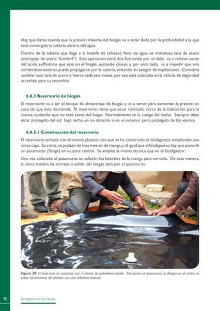 Biodigestores Familiares70
Hay que darse cuenta que la presión máxima del biogás va a estar dada por la profundidad a la que
esté sumergida la tubería dentro del agua.
Dentro de la tubería que llega a la botella de refresco llena de agua, se introduce lana de acero
(estropajo de acero,“bombril”). Esta operación tiene dos funciones: por un lado, va a retener parte
del acido sulfhídrico que está en el biogás, quitando olores, y por otro lado, va a impedir que una
combustión externa pueda propagarse por la tubería, evitando así peligro de explosiones. Conviene
cambiar esta lana de acero o hierro cada seis meses,por eso está colocada en la válvula de seguridad
accesible para su recambio.
6.6.3 Reservorio de biogás
El reservorio va a ser el tanque de almacenaje de biogás y va a servir para aumentar la presión en
caso de que ésta descienda. El reservorio tiene que estar colocado cerca de la habitación para la
cocina, cuidando que no esté cerca del fuego. Normalmente se le cuelga del techo. Siempre debe
estar protegido del sol bajo techo, en un almacén, o en el exterior pero protegido de los vientos.
6.6.3.1 Construcción del reservorio
El reservorio se hace con el mismo plástico con que se ha construido el biodigestor, empleando una
única capa. Se corta un pedazo de tres metros de manga,y al igual que al biodigestor,hay que ponerle
un pasamuros (flange) en su zona central. Se emplea la misma técnica que en el biodigestor.
Una vez colocado el pasamuros se sellarán los laterales de la manga para cerrarla. De esta manera,
la única manera de entrada o salida del biogás será por el pasamuros.
Figura 29: El reservorio se construye con 3 metros de polietileno tubular. Tras poner un pasamuros (o flange) en el centro, se
sellan los extremos del plástico con una selladora manual.
 