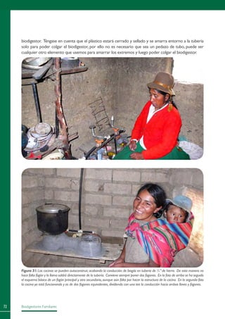 Biodigestores Familiares72
Figura 31: Las cocinas se pueden autoconstruir, acabando la conducción de biogás en tubería de ½” de hierro. De esta manera no
hace falta fogón y la llama saldrá directamente de la tubería. Conviene siempre poner dos fogones. En la foto de arriba se ha seguido
el esquema básico de un fogón principal y otro secundario,aunque aún falta por hacer la estructura de la cocina. En la segunda foto
la cocina ya está funcionando y es de dos fogones equivalentes, dividiendo con una tee la conducción hacia ambas llaves y fogones.
biodigestor. Téngase en cuenta que el plástico estará cerrado y sellado y se amarra entorno a la tubería
solo para poder colgar el biodigestor, por ello no es necesario que sea un pedazo de tubo, puede ser
cualquier otro elemento que usemos para amarrar los extremos y luego poder colgar el biodigestor.
 