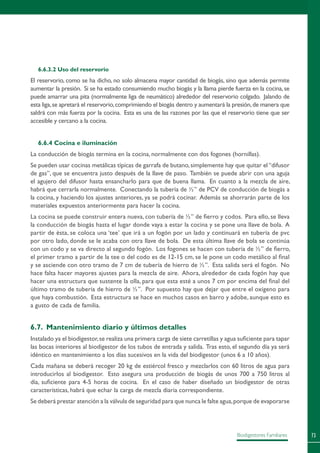 73Biodigestores Familiares
6.6.3.2 Uso del reservorio
El reservorio, como se ha dicho, no solo almacena mayor cantidad de biogás, sino que además permite
aumentar la presión. Si se ha estado consumiendo mucho biogás y la llama pierde fuerza en la cocina,se
puede amarrar una pita (normalmente liga de neumático) alrededor del reservorio colgado. Jalando de
esta liga,se apretará el reservorio,comprimiendo el biogás dentro y aumentará la presión,de manera que
saldrá con más fuerza por la cocina. Esta es una de las razones por las que el reservorio tiene que ser
accesible y cercano a la cocina.
6.6.4 Cocina e iluminación
La conducción de biogás termina en la cocina, normalmente con dos fogones (hornillas).
Se pueden usar cocinas metálicas típicas de garrafa de butano,simplemente hay que quitar el“difusor
de gas”, que se encuentra justo después de la llave de paso. También se puede abrir con una aguja
el agujero del difusor hasta ensancharlo para que de buena llama. En cuanto a la mezcla de aire,
habrá que cerrarla normalmente. Conectando la tubería de ½” de PCV de conducción de biogás a
la cocina, y haciendo los ajustes anteriores, ya se podrá cocinar. Además se ahorrarán parte de los
materiales expuestos anteriormente para hacer la cocina.
La cocina se puede construir entera nueva, con tubería de ½” de fierro y codos. Para ello, se lleva
la conducción de biogás hasta el lugar donde vaya a estar la cocina y se pone una llave de bola. A
partir de ésta, se coloca una ‘tee’ que irá a un fogón por un lado y continuará en tubería de pvc
por otro lado, donde se le acaba con otra llave de bola. De esta última llave de bola se continúa
con un codo y se va directo al segundo fogón. Los fogones se hacen con tubería de ½” de fierro,
el primer tramo a partir de la tee o del codo es de 12-15 cm, se le pone un codo metálico al final
y se asciende con otro tramo de 7 cm de tubería de hierro de ½”. Esta salida será el fogón. No
hace falta hacer mayores ajustes para la mezcla de aire. Ahora, alrededor de cada fogón hay que
hacer una estructura que sustente la olla, para que esta esté a unos 7 cm por encima del final del
último tramo de tubería de hierro de ½”. Por supuesto hay que dejar que entre el oxígeno para
que haya combustión. Esta estructura se hace en muchos casos en barro y adobe, aunque esto es
a gusto de cada de familia.
6.7. Mantenimiento diario y últimos detalles
Instalado ya el biodigestor,se realiza una primera carga de siete carretillas y agua suficiente para tapar
las bocas interiores al biodigestor de los tubos de entrada y salida. Tras esto, el segundo día ya será
idéntico en mantenimiento a los días sucesivos en la vida del biodigestor (unos 6 a 10 años).
Cada mañana se deberá recoger 20 kg de estiércol fresco y mezclarlos con 60 litros de agua para
introducirlos al biodigestor. Esto asegura una producción de biogás de unos 700 a 750 litros al
día, suficiente para 4-5 horas de cocina. En el caso de haber diseñado un biodigestor de otras
características, habrá que echar la carga de mezcla diaria correspondiente.
Se deberá prestar atención a la válvula de seguridad para que nunca le falte agua,porque de evaporarse
 