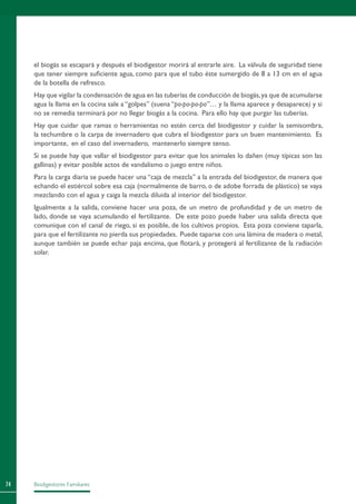 Biodigestores Familiares74
el biogás se escapará y después el biodigestor morirá al entrarle aire. La válvula de seguridad tiene
que tener siempre suficiente agua, como para que el tubo éste sumergido de 8 a 13 cm en el agua
de la botella de refresco.
Hay que vigilar la condensación de agua en las tuberías de conducción de biogás,ya que de acumularse
agua la llama en la cocina sale a “golpes” (suena “po-po-po-po”… y la llama aparece y desaparece) y si
no se remedia terminará por no llegar biogás a la cocina. Para ello hay que purgar las tuberías.
Hay que cuidar que ramas o herramientas no estén cerca del biodigestor y cuidar la semisombra,
la techumbre o la carpa de invernadero que cubra el biodigestor para un buen mantenimiento. Es
importante, en el caso del invernadero, mantenerlo siempre tenso.
Si se puede hay que vallar el biodigestor para evitar que los animales lo dañen (muy típicas son las
gallinas) y evitar posible actos de vandalismo o juego entre niños.
Para la carga diaria se puede hacer una “caja de mezcla” a la entrada del biodigestor, de manera que
echando el estiércol sobre esa caja (normalmente de barro, o de adobe forrada de plástico) se vaya
mezclando con el agua y caiga la mezcla diluida al interior del biodigestor.
Igualmente a la salida, conviene hacer una poza, de un metro de profundidad y de un metro de
lado, donde se vaya acumulando el fertilizante. De este pozo puede haber una salida directa que
comunique con el canal de riego, si es posible, de los cultivos propios. Esta poza conviene taparla,
para que el fertilizante no pierda sus propiedades. Puede taparse con una lámina de madera o metal,
aunque también se puede echar paja encima, que flotará, y protegerá al fertilizante de la radiación
solar.
 