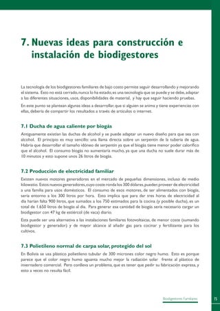 75Biodigestores Familiares
La tecnología de los biodigestores familiares de bajo costo permite seguir desarrollando y mejorando
el sistema. Esto no está cerrado,nunca lo ha estado,es una tecnología que se puede y se debe,adaptar
a las diferentes situaciones, usos, disponibilidades de material, y hay que seguir haciendo pruebas.
En este punto se plantean algunas ideas a desarrollar,que si alguien se anima y tiene experiencias con
ellas, debería de compartir los resultados a través de artículos o internet.
7.1 Ducha de agua caliente por biogás
Antiguamente existían las duchas de alcohol y se puede adaptar un nuevo diseño para que sea con
alcohol. El principio es muy sencillo: una llama directa sobre un serpentín de la tubería de agua.
Habría que desarrollar el tamaño idóneo de serpentín ya que el biogás tiene menor poder calorífico
que el alcohol. El consumo biogás no aumentaría mucho, ya que una ducha no suele durar más de
10 minutos y esto supone unos 26 litros de biogás.
7.2 Producción de electricidad familiar
Existen nuevos motores generadores en el mercado de pequeñas dimensiones, incluso de medio
kilowatio. Estos nuevos generadores,cuyo coste ronda los 300 dólares,pueden proveer de electricidad
a una familia para usos domésticos. El consumo de esos motores, de ser alimentados con biogás,
sería entorno a los 300 litros por hora. Esto implica que para dar tres horas de electricidad al
día harían falta 900 litros, que sumados a los 750 estimados para la cocina (y posible ducha), es un
total de 1.650 litros de biogás al día. Para generar esa cantidad de biogás sería necesario cargar un
biodigestor con 47 kg de estiércol (de vaca) diario.
Esta puede ser una alternativa a las instalaciones familiares fotovoltaicas, de menor coste (sumando
biodigestor y generador) y de mayor alcance al añadir gas para cocinar y fertilizante para los
cultivos.
7.3 Polietileno normal de carpa solar, protegido del sol
En Bolivia se usa plástico polietileno tubular de 300 micrones color negro humo. Esto es porque
parece que el color negro humo aguanta mucho mejor la radiación solar frente al plástico de
invernadero comercial. Pero conlleva un problema, que es tener que pedir su fabricación expresa, y
esto a veces no resulta fácil.
7.	Nuevas ideas para construcción e
instalación de biodigestores
 