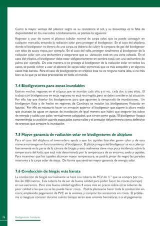 Biodigestores Familiares76
Como la mayor ventaja del plástico negro es su resistencia al sol, y su desventaja es la falta de
disponibilidad en los mercados cotidianamente, se plantea lo siguiente:
Regresar a usar de nuevo el plástico tubular normal de carpa solar, que se puede conseguir en
cualquier mercado, evitando la radiación solar para proteger el biodigestor. En el caso del altiplano,
donde el biodigestor va dentro de una carpa, se debería de cubrir la campana de gas del biodigestor
con telas de sacos viejos, por ejemplo. En el caso del valle, proteger totalmente al biodigestor de la
radiación solar con una techumbre y asegurarse que su ubicación esté en una zona soleada. En el
caso del trópico, el biodigestor debe estar obligatoriamente en sombra total, con una techumbre de
palma por ejemplo. De esta manera, si se protege al biodigestor de la radiación solar en todos los
casos, se puede volver a usar el plástico de carpa solar comercial, que es más asequible y en algunos
casos más barato. Para el caso de biodigestores en trópico ésta no es ninguna nueva idea, si no más
bien es lo que ya se está practicando en todo el mundo.
7.4 Biodigestores para zonas inundables
Existen muchas regiones en el trópico que se inundan cada año, y si no, cada dos o tres años. El
trabajo con biodigestores en estas regiones no está restringido,pero se debe considerar tal situación.
Por ello hay que diseñar los biodigestores para que aguanten la temporada de inundaciones. Un
biodigestor flota y de hecho en regiones de Camboya se instalan los biodigestores flotando en
lagunas. Por ello es necesario hacer un armazón exterior al biodigestor que supere la altura media
que alcanzan las aguas en épocas de inundación, de igual manera que habrá que asegurar los tubos
de entrada y salida con palos verticalmente colocados, que sirvan como guías. El biodigestor flotará
manteniendo su posición usando estos palos como raíles y el armazón del perímetro como defensivo
de troncos que arrastre la inundación.
7.5 Mayor ganancia de radiación solar en biodigestores de altiplano
Para el caso del altiplano, el invernadero ayuda a que los tapiales laterales ganen calor y de esta
manera mantengan en funcionamiento al biodigestor. El plástico negro del biodigestor se va a calentar
fuertemente en la parte de la cámara de biogás y esto realmente tiene muy poca incidencia sobre la
temperatura del lodo, que está más determinada por la temperatura de su entorno, suelo y tapiales.
Para incentivar que los tapiales alcancen mayor temperatura, se podría pintar de negro las paredes
interiores a la carpa solar de éstos. De forma que tendrían mayor ganancia de energía solar.
7.6 Conducción de biogás más barata
La conducción de biogás normalmente se hace con tubería de PCV de ½” que se compra por ro-
llos de 100 metros. Esta tubería ha de ser de buena calidad para poder hacer las roscas (tarrajar)
en sus extremos. Pero esta buena calidad significa 4 veces más en precio sobre otras tuberías de
peor calidad a las que no se las puede hacer rosca. Podría plantearse hacer toda la conducción sin
rosca, empleando pegamento de PVC en la uniones, y comprar los accesorios sin rosca. El proble-
ma o riesgo es conocer durante cuánto tiempo serán esas uniones herméticas, o si el pegamento
 