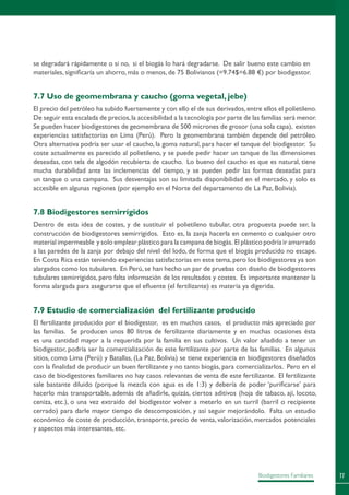 77Biodigestores Familiares
se degradará rápidamente o si no, si el biogás lo hará degradarse. De salir bueno este cambio en
materiales, significaría un ahorro, más o menos, de 75 Bolivianos (=9.74$=6.88 €) por biodigestor.
7.7 Uso de geomembrana y caucho (goma vegetal, jebe)
El precio del petróleo ha subido fuertemente y con ello el de sus derivados,entre ellos el polietileno.
De seguir esta escalada de precios,la accesibilidad a la tecnología por parte de las familias será menor.
Se pueden hacer biodigestores de geomembrana de 500 micrones de grosor (una sola capa), existen
experiencias satisfactorias en Lima (Perú). Pero la geomembrana también depende del petróleo.
Otra alternativa podría ser usar el caucho, la goma natural, para hacer el tanque del biodigestor. Su
coste actualmente es parecido al polietileno, y se puede pedir hacer un tanque de las dimensiones
deseadas, con tela de algodón recubierta de caucho. Lo bueno del caucho es que es natural, tiene
mucha durabilidad ante las inclemencias del tiempo, y se pueden pedir las formas deseadas para
un tanque o una campana. Sus desventajas son su limitada disponibilidad en el mercado, y solo es
accesible en algunas regiones (por ejemplo en el Norte del departamento de La Paz, Bolivia).
7.8 Biodigestores semirrígidos
Dentro de esta idea de costes, y de sustituir el polietileno tubular, otra propuesta puede ser, la
construcción de biodigestores semirrígidos. Esto es, la zanja hacerla en cemento o cualquier otro
material impermeable y solo emplear plástico para la campana de biogás. El plástico podría ir amarrado
a las paredes de la zanja por debajo del nivel del lodo, de forma que el biogás producido no escape.
En Costa Rica están teniendo experiencias satisfactorias en este tema, pero los biodigestores ya son
alargados como los tubulares. En Perú, se han hecho un par de pruebas con diseño de biodigestores
tubulares semirrígidos, pero falta información de los resultados y costes. Es importante mantener la
forma alargada para asegurarse que el efluente (el fertilizante) es materia ya digerida.
7.9 Estudio de comercialización del fertilizante producido
El fertilizante producido por el biodigestor, es en muchos casos, el producto más apreciado por
las familias. Se producen unos 80 litros de fertilizante diariamente y en muchas ocasiones ésta
es una cantidad mayor a la requerida por la familia en sus cultivos. Un valor añadido a tener un
biodigestor, podría ser la comercialización de este fertilizante por parte de las familias. En algunos
sitios, como Lima (Perú) y Batallas, (La Paz, Bolivia) se tiene experiencia en biodigestores diseñados
con la finalidad de producir un buen fertilizante y no tanto biogás, para comercializarlos. Pero en el
caso de biodigestores familiares no hay casos relevantes de venta de este fertilizante. El fertilizante
sale bastante diluido (porque la mezcla con agua es de 1:3) y debería de poder ‘purificarse’ para
hacerlo más transportable, además de añadirle, quizás, ciertos aditivos (hoja de tabaco, ají, locoto,
ceniza, etc.), o una vez extraído del biodigestor volver a meterlo en un turril (barril o recipiente
cerrado) para darle mayor tiempo de descomposición, y así seguir mejorándolo. Falta un estudio
económico de coste de producción, transporte, precio de venta, valorización, mercados potenciales
y aspectos más interesantes, etc.
 