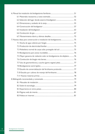 Biodigestores Familiares
6. Manual de instalación de biodigestores familiares........................................................ 51
6.1 Materiales necesarios y costo estimado......................................................... 52
6.2 Selección del lugar donde estará el biodigestor........................................... 55
6.3 Dimensiones y acabado de la zanja.................................................................. 55
6.4 Construcción del biodigestor........................................................................... 57
6.5 Instalación del biodigestor................................................................................. 63
6.6 Conducción de gas.............................................................................................. 67
6.7. Mantenimiento diario y últimos detalles........................................................ 73
7. Nuevas ideas para construcción e instalación de biodigestores............................... 75
7.1 Ducha de agua caliente por biogás.................................................................. 75
7.2 Producción de electricidad familiar................................................................. 75
7.3 Polietileno normal de carpa solar, protegido del sol................................... 75
7.4 Biodigestores para zonas inundables.............................................................. 76
7.5 Mayor ganancia de radiación solar en biodigestores de altiplano............ 76
7.6 Conducción de biogás más barata................................................................... 76
7.7 Uso de geomembrana y caucho (goma vegetal, jebe)................................. 77
7.8 Biodigestores semirrígidos................................................................................ 77
7.9 Estudio de comercialización del fertilizante producido.............................. 77
7.10 Estudio por cultivos de manejo del fertilizante.......................................... 78
7.11 Nuevas materias primas.................................................................................. 78
8. Bibliografía recomendada y comentada.......................................................................... 79
8.1 Manuales de instalación...................................................................................... 79
8.2 Sobre la tecnología.............................................................................................. 79
8.3 Experiencia en otros países.............................................................................. 80
8.4 Páginas web de interés....................................................................................... 81
8.5Videos en internet............................................................................................... 81
 