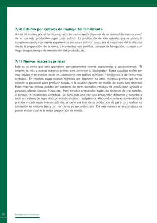 Biodigestores Familiares78
7.10 Estudio por cultivos de manejo del fertilizante
A raíz del interés por el fertilizante, sería de mucha ayuda disponer de un ‘manual de instrucciones’
de su uso más productivo según cada cultivo. La publicación de este estudio, que se podría ir
complementando con nuevas experiencias con otros cultivos, mostraría el mejor uso del fertilizante
desde la preparación de la tierra, tratamientos con semillas, tiempos de fumigación, manejos con
riego de agua, tiempo de maduración del producto, etc.
7.11 Nuevas materias primas
Este es un tema que está aportando constantemente nuevas experiencias y conocimientos. El
empleo de más y nuevas materias primas para alimentar al biodigestor. Estos estudios suelen ser
muy locales, y se pueden hacer en laboratorio con análisis químicos y biológicos, o de forma más
artesanal. En muchos casos, existen regiones que disponen de otras materias primas que no se
conoce su potencial para producir biogás, ni la relación óptima de mezcla de éstos con estiércol.
Estas materias primas pueden ser estiércol de otros animales, residuos de producción agrícola o
ganadera, plantas locales, frutos, etc. Para estudios artesanales, basta con disponer de tres turriles,
o garrafas (o recipientes cerrados). Se llena cada uno con una proporción diferente y ponerles a
todo una válvula de seguridad con el tubo interior transparente. Anotando como va aumentando la
presión en cada experimento cada día, se tiene una idea de la producción de gas y para evaluar su
contenido en metano, basta con ver como es su combustión. De esta manera artesanal básica, se
puede evaluar cual es la mejor proporción de mezcla.
 
