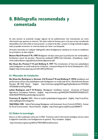79Biodigestores Familiares
En esta sección se pretende recoger algunas de las publicaciones más interesantes, así como
información que aparece en internet. No están todas las fuentes, pero si las que se han considerado
destacables y han sido útiles en este proceso. La mayoría de ellas, aunque no venga indicada la página
web, se pueden encontrar en internet, basta con hacer una búsqueda.
Artículos esenciales en cualquier bibliografía sobre biodigestores tubulares en el que se establecen
los principios y la idea original.
Botero Rand PrestonT R ,1987 Biodigestor de bajo costo para la producción de combustible y
fertilizante a partir de excretas. Manuscrito ineditado: CIPAV, Cali, Colombia. (Castellano). http://
www.utafoundation.org/publications/boteropreston.pdf
Bui Xuan An, Preston T R and Dolberg F, 1997 The introduction of low-cost polyethylene
tube biodigesters on small scale farms inVietnam. Livestock Research for Rural Development  (9) 2.
(Inglés): http://www.cipav.org.co/lrrd/lrrd9/2/an922.htm
8.1 Manuales de instalación
Bui Xuan An, Rodríguez L, Sarwatt  SV, PrestonT R and Dolberg F 1997b Installation and
performance of low-cost polyethylene tube biodigesters on small-scale farms. World Animal Review
Number 88 FAO Rome. (Inglés). http://www.fao.org/ag/AGA/agap/frg/feedback/war/W5256t/
W5256t06.htm#TopOfPage
Lylian Rodríguez and T R Preston, .’Biodigester installation manual’. University of Tropical
Agriculture Foundation, Vietnam. (Inglés). http://www.fao.org/WAICENT/FAOINFO/AGRICULT/
AGA/AGAP/FRG/Recycle/biodig/manual.htm
Francisco X. Aguilar,2001. ‘How to install a polyethylene biogas plant’. (Inglés). http://crat.africa-
web.org/Biogas/technology.htm
VACVINA 1998   HybridTechnology Biodigester withAutomatic Scum Control (HTASC). Center
for Rural Communities. Hanoi,Vietnam. (Inglés). http://www.agnet.org/library/pt/2004017/
8.2 Sobre la tecnología
Este es un libro publicado online por la FAO. Contiene toda la información biológica, técnica sobre
la digestión anaerobia y los biodigestores en general. Muy completo. (Inglés).
http://www.fao.org/docrep/t0541e/T0541E00.htm#Contents
8.	Bibliografía recomendada y
comentada
 