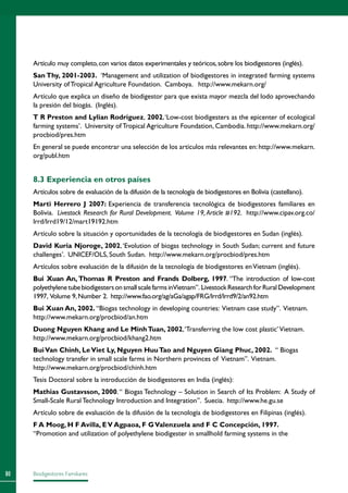 Biodigestores Familiares80
Artículo muy completo,con varios datos experimentales y teóricos,sobre los biodigestores (inglés).
San Thy, 2001-2003. ‘Management and utilization of biodigestores in integrated farming systems
University of Tropical Agriculture Foundation. Camboya.  http://www.mekarn.org/
Artículo que explica un diseño de biodigestor para que exista mayor mezcla del lodo aprovechando
la presión del biogás. (Inglés).
T R Preston and Lylian Rodríguez, 2002,‘Low-cost biodigesters as the epicenter of ecological
farming systems’. University of Tropical Agriculture Foundation, Cambodia. http://www.mekarn.org/
procbiod/pres.htm
En general se puede encontrar una selección de los artículos más relevantes en: http://www.mekarn.
org/publ.htm
8.3 Experiencia en otros países
Artículos sobre de evaluación de la difusión de la tecnología de biodigestores en Bolivia (castellano).
Marti Herrero J 2007: Experiencia de transferencia tecnológica de biodigestores familiares en
Bolivia. Livestock Research for Rural Development. Volume 19, Article #192. http://www.cipav.org.co/
lrrd/lrrd19/12/mart19192.htm
Artículo sobre la situación y oportunidades de la tecnología de biodigestores en Sudan (inglés).
David Kuria Njoroge, 2002,‘Evolution of biogas technology in South Sudan; current and future
challenges’. UNICEF/OLS, South Sudan. http://www.mekarn.org/procbiod/pres.htm
Artículos sobre evaluación de la difusión de la tecnología de biodigestores enVietnam (inglés).
Bui Xuan An, Thomas R Preston and Frands Dolberg, 1997. “The introduction of low-cost
polyethylenetubebiodigestersonsmallscalefarmsinVietnam”. LivestockResearchforRuralDevelopment
1997, Volume 9,Number 2. http://www.fao.org/ag/aGa/agap/FRG/lrrd/lrrd9/2/an92.htm
Bui Xuan An, 2002. “Biogas technology in developing countries: Vietnam case study”. Vietnam.
http://www.mekarn.org/procbiod/an.htm
Duong Nguyen Khang and Le MinhTuan, 2002,‘Transferring the low cost plastic’Vietnam.
http://www.mekarn.org/procbiod/khang2.htm
BuiVan Chinh, LeViet Ly, Nguyen HuuTao and Nguyen Giang Phuc, 2002. “ Biogas
technology transfer in small scale farms in Northern provinces of Vietnam”. Vietnam.
http://www.mekarn.org/procbiod/chinh.htm
Tesis Doctoral sobre la introducción de biodigestores en India (inglés):
Mathias Gustavsson, 2000.“ Biogas Technology – Solution in Search of Its Problem: A Study of
Small-Scale Rural Technology Introduction and Integration”. Suecia. http://www.he.gu.se
Artículo sobre de evaluación de la difusión de la tecnología de biodigestores en Filipinas (inglés).
F A Moog, H F Avilla, EV Agpaoa, F GValenzuela and F C Concepción, 1997.
“Promotion and utilization of polyethylene biodigester in smallhold farming systems in the
 