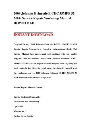 2008 Johnson Evinrude E-TEC 55MFE 55
MFE Service Repair Workshop Manual
DOWNLOAD


INSTANT DOWNLOAD

Original Factory 2008 Johnson Evinrude E-TEC 55MFE 55 MFE

Service Repair Manual is a Complete Informational Book. This

Service Manual has easy-to-read text sections with top quality

diagrams and instructions. Trust 2008 Johnson Evinrude E-TEC

55MFE 55 MFE Service Repair Manual will give you everything you

need to do the job. Save time and money by doing it yourself, with

the confidence only a 2008 Johnson Evinrude E-TEC 55MFE 55

MFE Service Repair Manual can provide.



Service Repair Manual Covers:



Service Tools and Shop Aids

Installation and Predelivery

Operation

Maintenance

Engine Cover Service
 