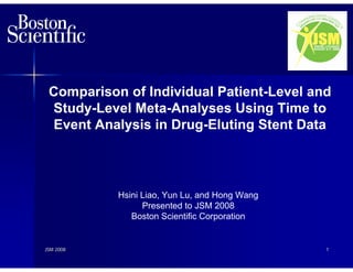 Comparison of Individual Patient-Level and
 Study-Level Meta-Analyses Using Time to
  Event Analysis in Drug-Eluting Stent Data




           Hsini Liao, Yun Lu, and Hong Wang
                 Presented to JSM 2008
              Boston Scientific Corporation


JSM 2008                                       1
 