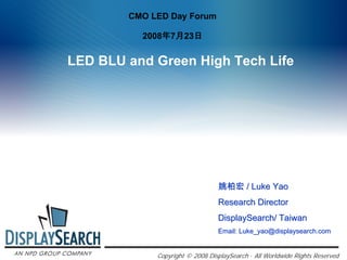 CMO LED Day Forum

          2008年7月23日


LED BLU and Green High Tech Life




                                 姚柏宏 / Luke Yao
                                 Research Director
                                 DisplaySearch/ Taiwan
                                 Email: Luke_yao@displaysearch.com


             Copyright © 2008 DisplaySearch · All Worldwide Rights Reserved
 