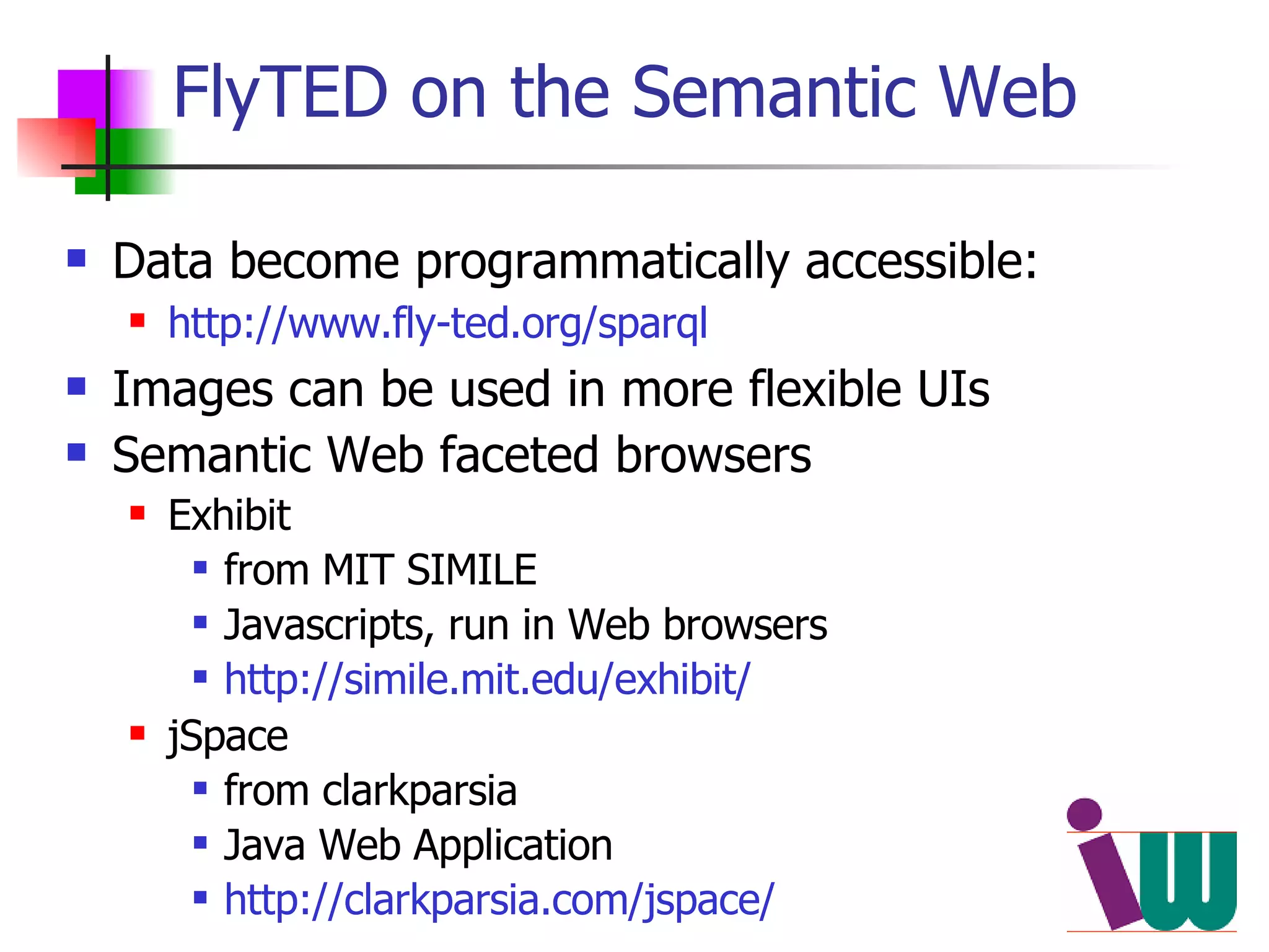 FlyTED on the Semantic Web Data become programmatically accessible: http://www.fly-ted.org/sparql Images can be used in more flexible UIs  Semantic Web faceted browsers Exhibit  from MIT SIMILE Javascripts, run in Web browsers http://simile.mit.edu/exhibit/ jSpace  from clarkparsia Java Web Application  http://clarkparsia.com/jspace/ 