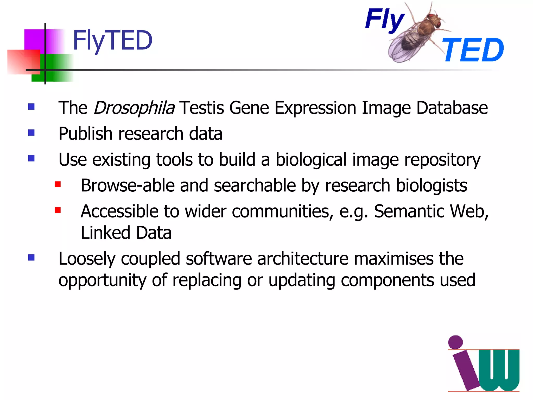 FlyTED The  Drosophila  Testis Gene Expression Image Database Publish research data Use existing tools to build a biological image repository Browse-able and searchable by research biologists Accessible to wider communities, e.g. Semantic Web, Linked Data Loosely coupled software architecture maximises the opportunity of replacing or updating components used 