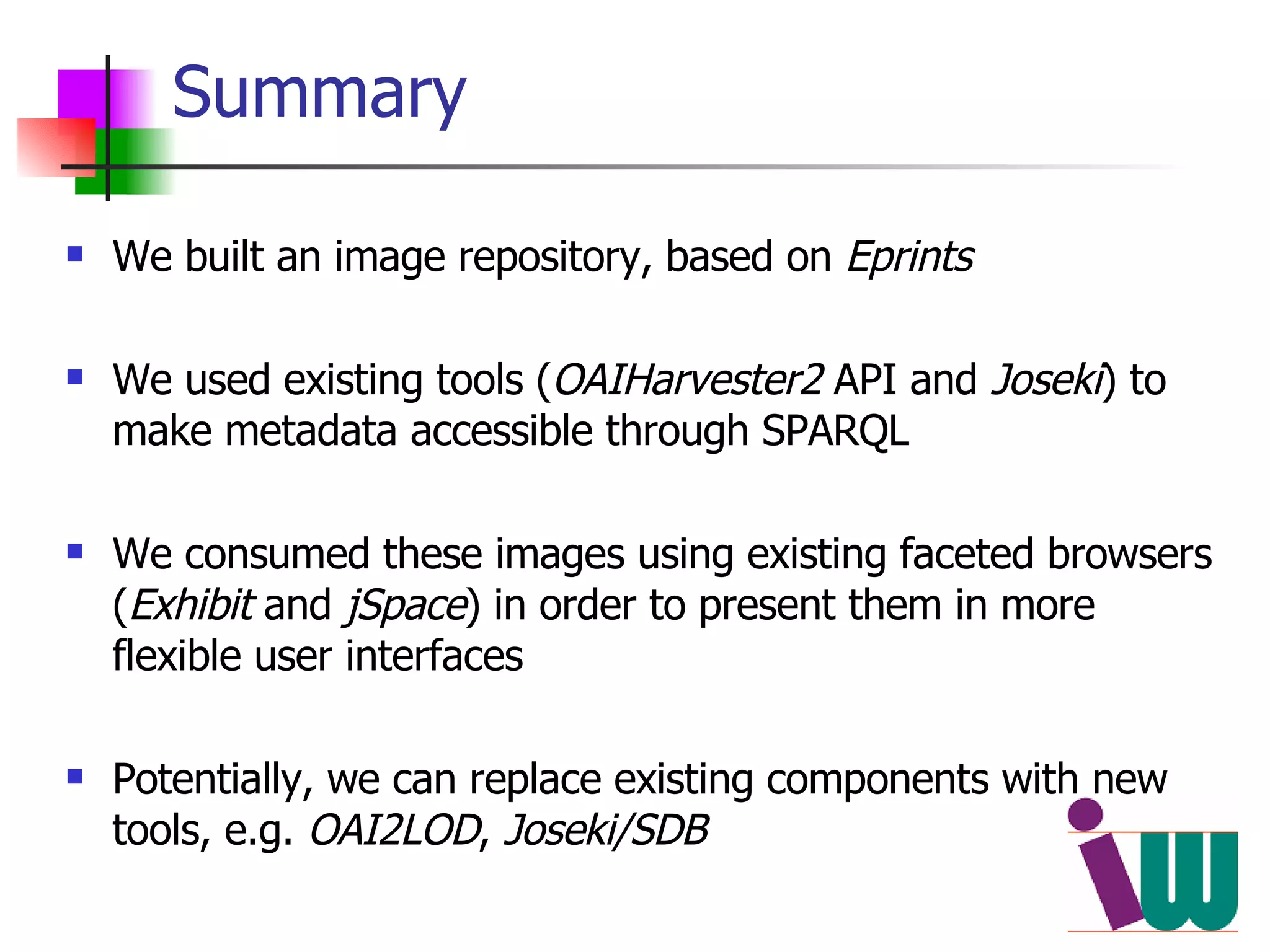 Summary We built an image repository, based on  Eprints We used existing tools ( OAIHarvester2  API and  Joseki ) to make metadata accessible through SPARQL We consumed these images using existing faceted browsers ( Exhibit  and  jSpace ) in order to present them in more flexible user interfaces Potentially, we can replace existing components with new tools, e.g.  OAI2LOD ,  Joseki/SDB 
