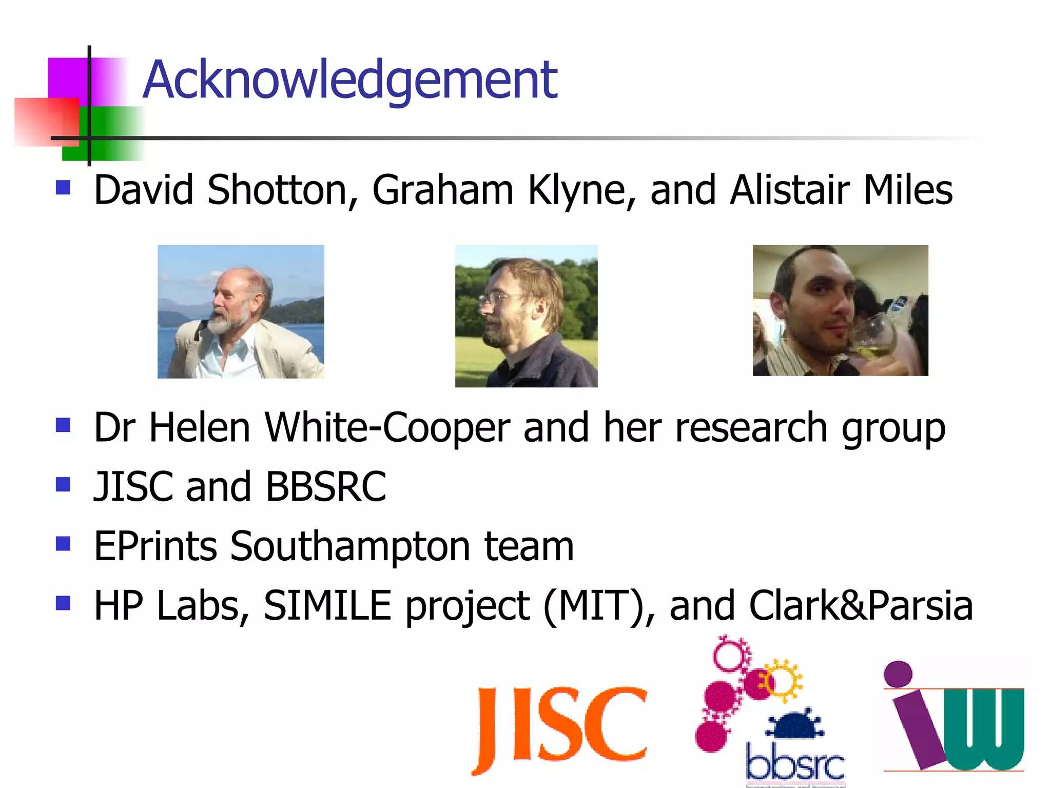 Acknowledgement David Shotton, Graham Klyne, and Alistair Miles Dr Helen White-Cooper and her research group JISC and BBSRC EPrints Southampton team HP Labs, SIMILE project (MIT), and Clark&Parsia 