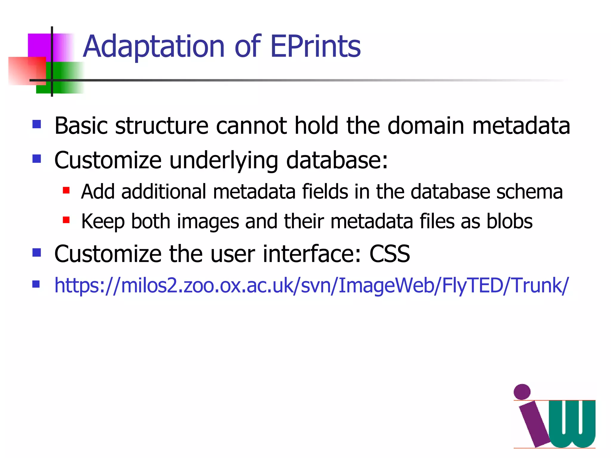 Adaptation of EPrints Basic structure cannot hold the domain metadata Customize underlying database:  Add additional metadata fields in the database schema Keep both images and their metadata files as blobs Customize the user interface: CSS https://milos2.zoo.ox.ac.uk/svn/ImageWeb/FlyTED/Trunk/ 