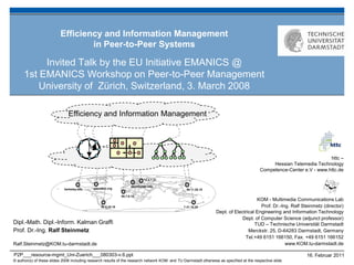 Efficiency and Information Management
                                  in Peer-to-Peer Systems

           Invited Talk by the EU Initiative EMANICS @
      1st EMANICS Workshop on Peer-to-Peer Management
          University of Zürich, Switzerland, 3. March 2008

                              Efficiency and Information Management




                                                                                                                                                                       httc –
                                                                                                                                               Hessian Telemedia Technology
                                                                                                                                          Competence-Center e.V - www.httc.de
                                                                              12.5.7.31

                                                                     peerto-peer.info
                                                                        -
                            berkeley.edu     planetlab.org
                                                  -                                              89.11.20.15

                                                               95.7.6.10
                                                                                                                                      KOM - Multimedia Communications Lab
                                                  86.8.10.18                                   7.31.10.25                               Prof. Dr.-Ing. Ralf Steinmetz (director)
                                                                                                                  Dept. of Electrical Engineering and Information Technology
                                                                                                                               Dept. of Computer Science (adjunct professor)
Dipl.-Math. Dipl.-Inform. Kalman Graffi                                                                                              TUD – Technische Universität Darmstadt
Prof. Dr.-Ing. Ralf Steinmetz                                                                                                     Merckstr. 25, D-64283 Darmstadt, Germany
                                                                                                                                Tel.+49 6151 166150, Fax. +49 6151 166152
Ralf.Steinmetz@KOM.tu-darmstadt.de                                                                                                                  www.KOM.tu-darmstadt.de

P2P___resource-mgmt_Uni-Zuerich___080303-v.6.ppt                                                                                                              16. Februar 2011
© author(s) of these slides 2008 including research results of the research network KOM and TU Darmstadt otherwise as specified at the respective slide
 