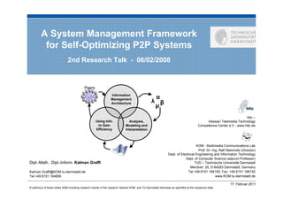 A System Management Framework
          for Self-Optimizing P2P Systems
                               2nd Research Talk - 06/02/2008


                                             Peers
                                                                  Information
                                                                  Management                         α
                                                                  Architecture                      λ β
                                                                                                     µ
                                                                                                                                                                       httc –
                                                      Using Info.                Analysis,                                                     Hessian Telemedia Technology
                                                       to Gain                 Modeling and                                               Competence-Center e.V - www.httc.de
                                                      Efficiency               Interpretation



                                                                                                                                     KOM - Multimedia Communications Lab
                                                                                                                                       Prof. Dr.-Ing. Ralf Steinmetz (Director)
                                                                                                                 Dept. of Electrical Engineering and Information Technology
                                                                                                                             Dept. of Computer Science (adjunct Professor)
Dipl.-Math., Dipl.-Inform. Kalman Graffi                                                                                            TUD – Technische Universität Darmstadt
                                                                                                                                 Merckstr. 25, D-64283 Darmstadt, Germany
Kalman.Graffi@KOM.tu-darmstadt.de                                                                                              Tel.+49 6151 166150, Fax. +49 6151 166152
Tel.+49 6151 164959                                                                                                                                www.KOM.tu-darmstadt.de

                                                                                                                                                             17. Februar 2011
© author(s) of these slides 2008 including research results of the research network KOM and TU Darmstadt otherwise as specified at the respective slide
 