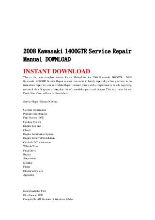 2008 Kawasaki 1400GTR Service Repair
Manual DOWNLOAD
INSTANT DOWNLOAD
This is the most complete service Repair Manual for the 2008 Kawasaki 1400GTR . 2008
Kawasaki 1400GTR Service Repair manual can come in handy especially when you have to do
immediate repair to your motorbike.Repair manual comes with comprehensive details regarding
technical data.Diagrams a complete list of motorbike parts and pictures.This is a must for the
Do-It-Yours.You will not be dissatisfied.
Service Repair Manual Covers:
General Information
Periodic Maintenance
Fuel System (DFI)
Cooling System
Engine Top End
Clutch
Engine Lubrication System
Engine Removal/Installation
Crankshaft/Transmission
Wheels/Tires
Final Drive
Brakes
Suspension
Steering
Frame
Electrical System
Appendix
Downloadable: YES
File Format: PDF
Compatible: All Versions of Windows & Mac
 